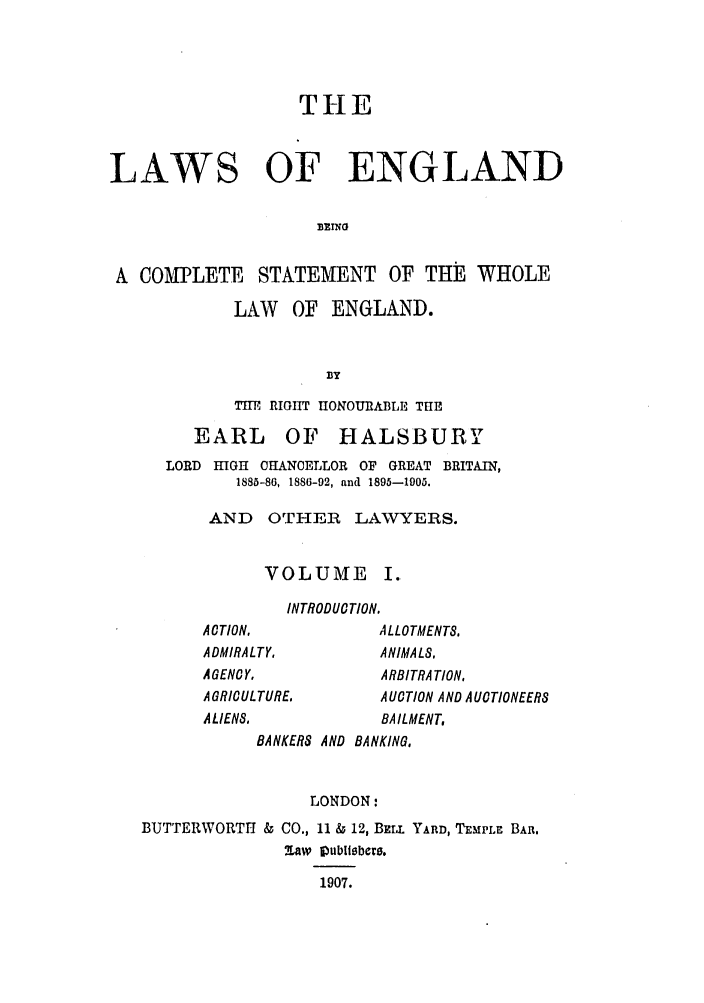 handle is hein.selden/hleng0001 and id is 1 raw text is: THE
LAWS OF ENGLAND
A COMPLETE STATEMENT OF THE WHOLE

LAW OF ENGLAND.
BY
THE RIGHT HONOUIIABLE THE

EARL OF HALSBURY
LORD HIGH CHANCELLOR OF GREAT BRITAIN,
1885-86, 1886-92, and 1895-1905.
AND OTHER LAVYERS.
VOLUME I.
INTRODUCTION.
ACTION,                ALLOTMENTS,
ADMIRALTY,             ANIMALS,
AGENCY.                ARBITRATION,
A GRICULTURE.          AUOTION AND AUCTIONEERS
ALIENS.                BAILMENT,
BANKERS AND BANKING,

LONDON:

BUTTERWORTII & CO., 11 & 12, BELL YARD, TEMPLE BAR,
Saw iublitbecr.
1907.


