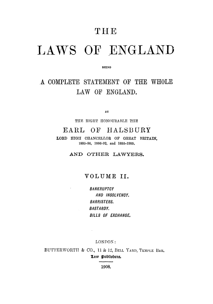 handle is hein.selden/hleng0002 and id is 1 raw text is: THlE
LAWS OF ENGLAND
BEING
A COMPLETE STATEMENT OF THE WHOLE

LAW OF ENGLAND.
Isy
TE RIGRT rIONOURABLE THE
EARL    OF HALSBURY

LORD HIGH CHANCELLOR OF GREAT BRITAIN,
1885-86, 1886-92, and 1895-1905,
AND OTHER LAWYERS.
VOLUME II.
BANKRUPTCY
AND INSOL VENCY.
BARRISTERS.
BASTARDY.
BILLS OF EXCHANGE.
LONDON:
BiUTTER\VORTr & CO., II & 12, BELL YAiR, TEmPLE BAR.
law~' 1ublber.
1908.


