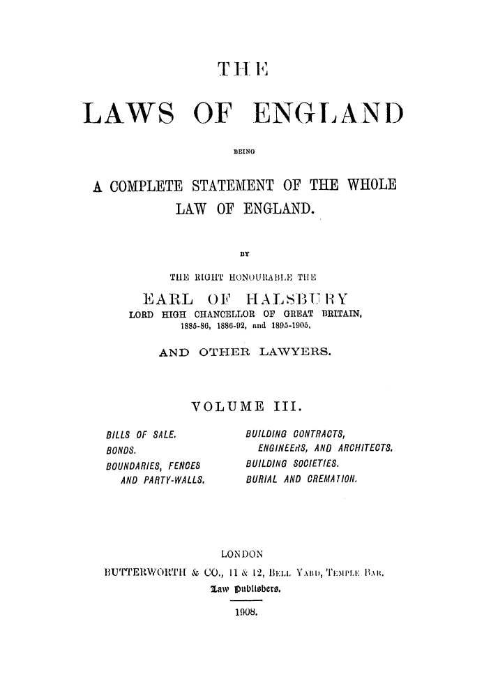 handle is hein.selden/hleng0003 and id is 1 raw text is: LAWS OF ENGIANi)
BEING
A COMPLETE STATEMENT OF THE WHOLE
LAW OF ENGLAND.
B3Y
THE'~ R TOH' H)NOURA13Il'N TI! E

EARL       OF    HALS BUH13 111Y
LORD HIGH CHANCELLOR OF GREAT BRITAIN,
1885-86, 1886-92, and 1895-1905,
AND OTHER LAWYERS.
VOLUME III.

BILLS OF SALE.
BONDS.
BOUNDARIES, FENCES
AND PARTY-WALLS.

BUILDING CONTRACTS,
ENGINEERS, AND ARCHITECTS,
BUILDING SOCIETIES.
BURIAL AND CREMATION,

LONDON

1IjU['PER)WO1,'N[  & CO., I1 & 12, 131. Y,\ll I, TM.iiiA.: IL,.it.
law Puttblsbers.
1908.


