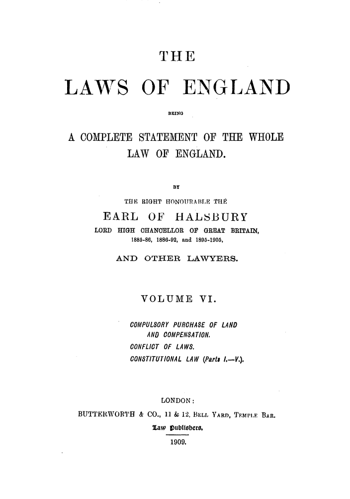 handle is hein.selden/hleng0006 and id is 1 raw text is: THE
LAWS OF ENGLAND
BEING
A COMPLETE STATEMENT OF THE WHOLE
LAW OF ENGLAND.
nY
THE RIGHT HONOURAHLE THE
EARL OF HALSBURY
LORD HIGH OHANOELLOR OF GREAT BRITAIN,
1885-86, 1886-92, and 1895-1905,
AND OTHER LAWYERS.
VOLUME VI.
COMPULSORY PURCHASE OF LAND
AND COMPENSATION,
CONFLICT OF LAWS,
CONSTITUTIONAL LAW (Parts I.-V.),
LONDON:
BUTTERWORTH & CO., 11 & 12, BELL YARD, TMTPIF BAR.
Xaw Vublitbere.
1909.


