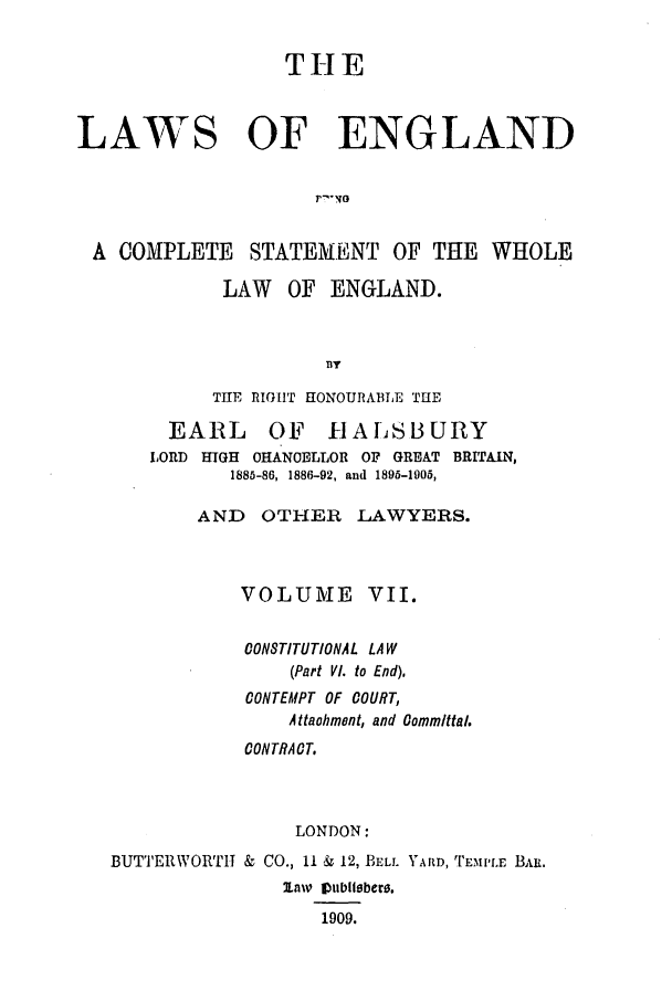 handle is hein.selden/hleng0007 and id is 1 raw text is: THE
LAWS OF ENGLAND
r  NG
A COMPLETE STATEMENT OF THE WHOLE
LAW OF ENGLAND.
TT
THE RIGIT HONOURABTLE THE
EARL OF HALSBURY
LORD HIGH CHANOELLOR OF GREAT BRITAIN,
1885-86, 1886-92, and 1895-1905,
AND OTHER LAWYERS.
VOLUME VII.
OONSTITUTIONAL LAW
(Part VI. to End).
CONTEMPT OF COURT,
Attaohment, and Oommlttal.
CONTRAOT.
LONDON:
BUTTERWORTHT & CO., 11 & 12, BELL YARD, TEMILE BAR.
law lVubliebere.
1909.


