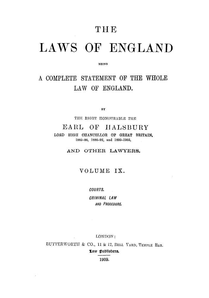 handle is hein.selden/hleng0009 and id is 1 raw text is: THE
LAWS OF ENGLAND
INGN
A COMPLETE     STATEMENT OF THE WHOLE
LAW   OF ENGLAND.
fly
TIE RIGHT IONOIJRABLE THE
EARL OF IIALSBURY
LORD HIGH OHANOELLOR OF GREAT BRITAIN,
1885-86, 1886-92, and 1895-1905,
AND   OTHER LAWYERS.
VOLUME IX.
COURTS,
CRIMINAL LAW
AND PROCEDURE.
LONDON:
BUTTERWORTII & CO., 11 & i2, BELL YARD, TEMPLE BAR.
law 1I90b.sbers.
1909.


