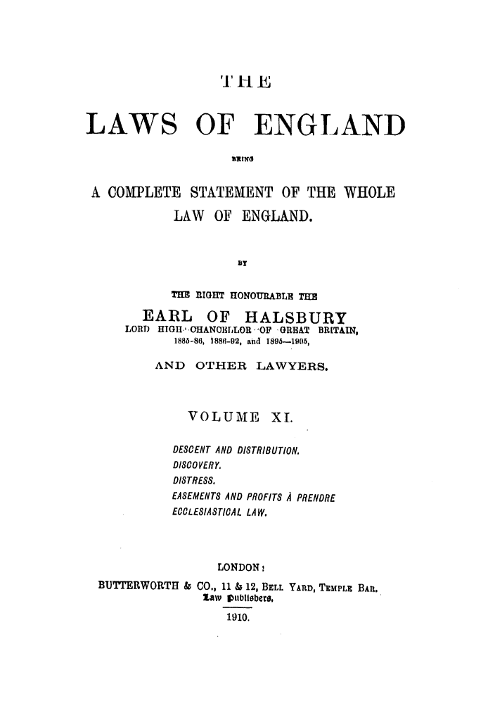handle is hein.selden/hleng0011 and id is 1 raw text is: 'I'll E
LAWS OF ENGLAND
BE!Nii
A COMPLETE STATEMENT OF THE WHOLE

LAW OF ENGLAND.
B!
THE EIGHT HONOURABLE   M
EARL OF HALSBURY
LORD HIGH., CHANOELLOR -OF GREAT BRITAIN,
1885-86, 1886-92, aiid I895-1g05,
AND OTHER LAWYERS.

VOLUME

XI.

DESCENT AND DISTRIBUTION,
DISCOVERY,
DISTRESS.
EASEMENTS AND PROFITS A PRENDRE
ECCLESIASTICAL LAW.
LONDON:
BUTTRWORTH & CO., 11 & 12, BELL YARD, TEMPLE BAR.
law Pltbliabcw,
1910.


