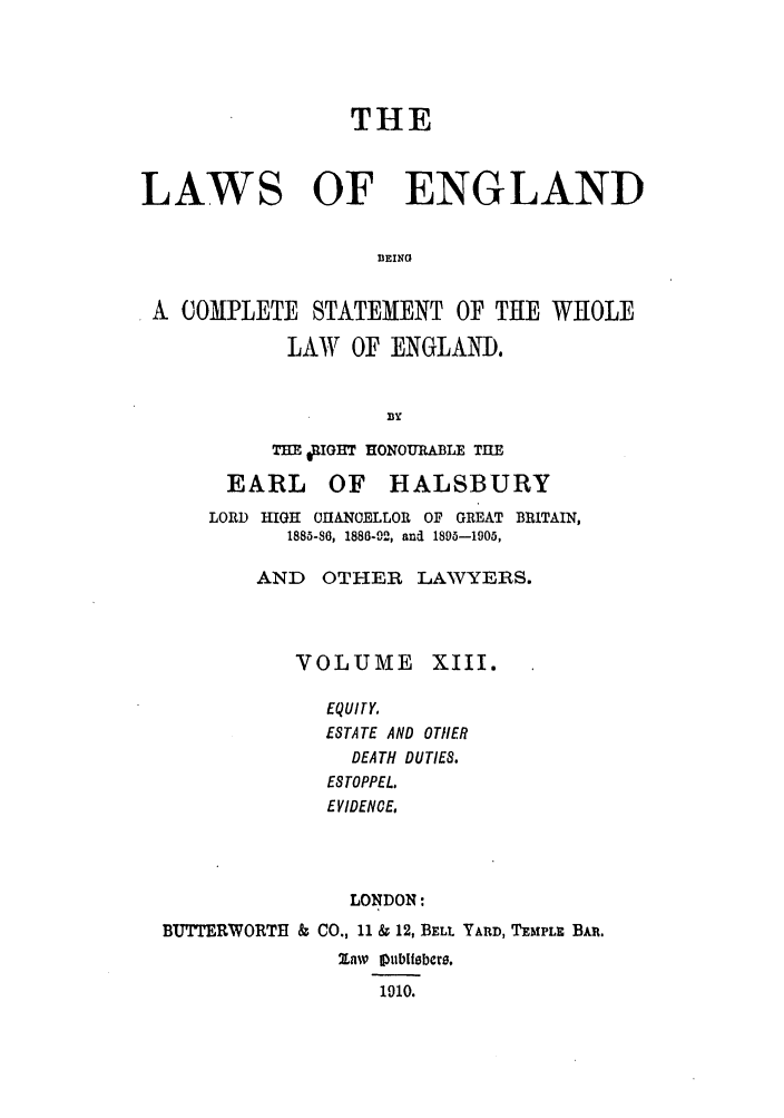 handle is hein.selden/hleng0013 and id is 1 raw text is: THE
LAWS OF ENGLAND
1EING
A COMPLETE STATEMENT OF THE WHOLE
LAW OF ENGLAND.
BY
THE qIGHT HONOURABLE TUE
EARL OF HALSBURY
LORD HIGH 0UANOELLOR OF GREAT BRITAIN,
1885-86, 1886-92, and 189-1905,
AND   OTHER LAWYERS.
VOLUME XIII.
EQUITY.
ESTATE AND OTHER
DEATH DUTIES.
ESTOPPEL.
EVIDENCE,
LONDON:
BUrERWORTH & CO., 11 & 12, BELL YARD, TEMPLE BAR.
ZnLw 11ublisbcw.
1910.


