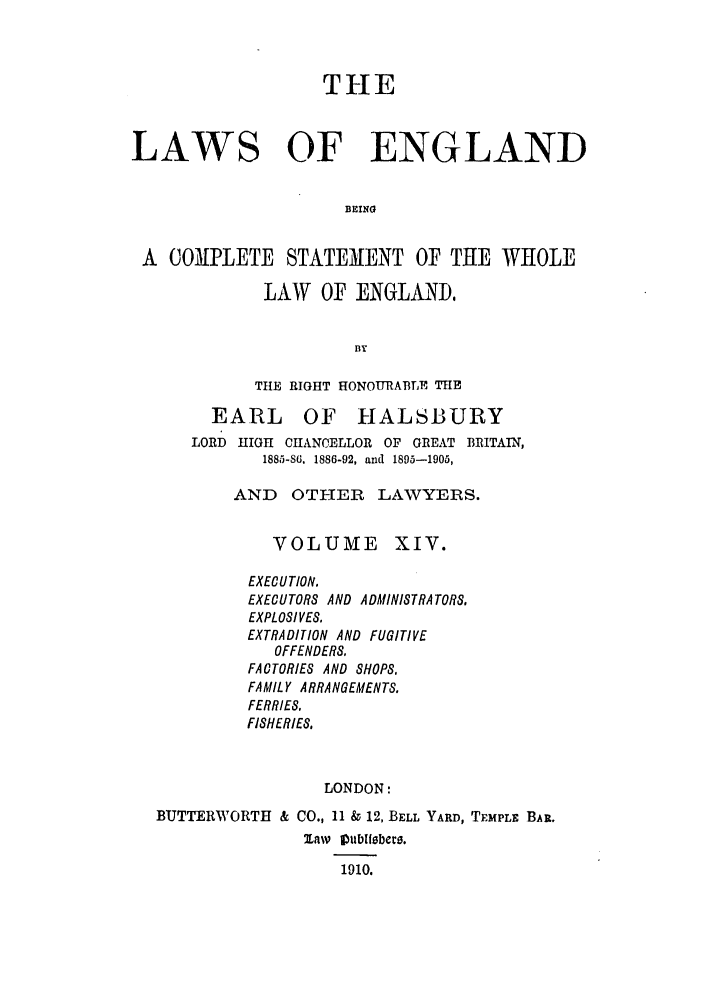 handle is hein.selden/hleng0014 and id is 1 raw text is: THE
LAWS OF ENGLAND
BEING
A COMPLETE STATEMENT OF THE WHOLE

LAW OF ENGLAND,
ay
TUE RIGHT HONOURABLE THE

EARL

OF HALSBURY

LORD HIGH CHANCELLOR OF GREAT BRITAIN,
1885-86. 1886-92, and 1895-1905,
AND    OTI-ER    LAWYERS.

VOLUME

XIV.

EXECUTION.
EXECUTORS AND ADMINISTRATORS.
EXPLOSIVES.
EXTRADITION AND FUGITIVE
OFFENDERS.
FACTORIES AND SHOPS,
FAMILY ARRANGEMENTS.
FERRIES.
FISHERIES,
LONDON:
BUTTERWORTH & CO., 11 & 12, BELL YARD, TEMPLE BAR.
1910.


