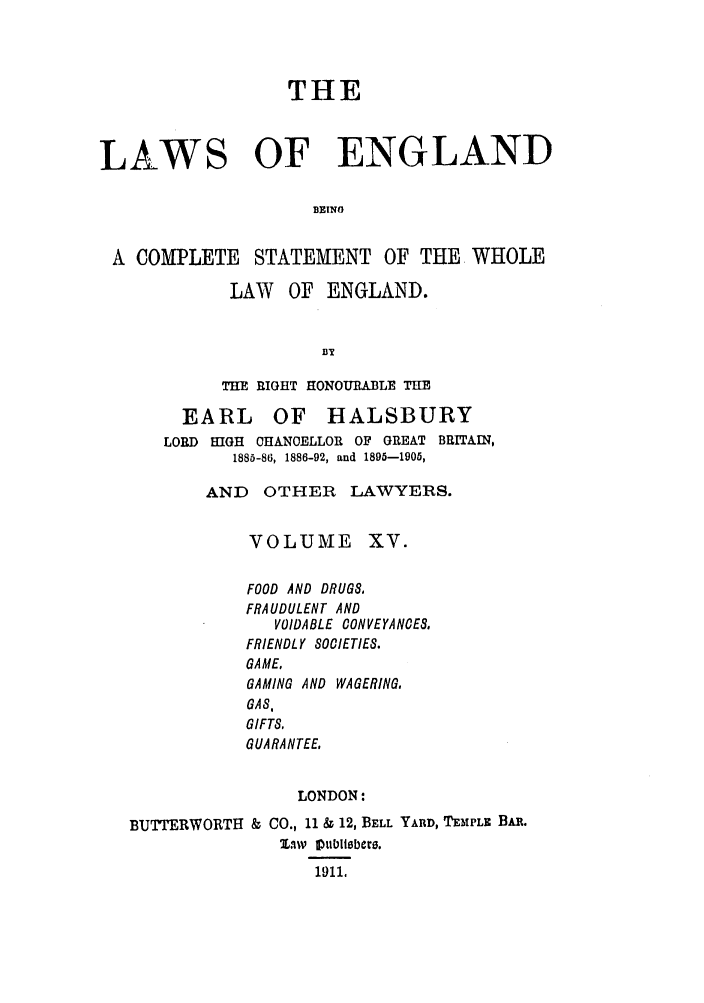 handle is hein.selden/hleng0015 and id is 1 raw text is: THE
LAWS OF ENGLAND
BEING
A COMPLETE STATEMENT OF THE WHOLE
LAW OF ENGLAND.
BT
THE RIGHT HONOURABLE THE
EARL OF HALSBURY
LORD HIGH CHANOELLOR OF GREAT BRITAIN,
1885-86, 1886-92, and 1895-1905,
AND OTHER LAWYERS.
VOLUME XV.
FOOD AND DRUGS,
FRAUDULENT AND
VOIDABLE CONVEYANOES.
FRIENDLY SOCIETIES.
GAME,
GAMING AND WAGERING.
GAS,
GIFTS,
GUARANTEE,
LONDON:
BUTTERWORTH & CO., 11 & 12, BELL YARD, TEMPLE BAR.
%1wiv Oublisbers.
1911.



