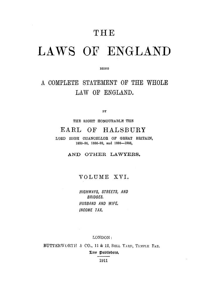 handle is hein.selden/hleng0016 and id is 1 raw text is: THE
LAWS OF ENGLAND
BEINO
A COMPLETE     STATEMENT OF THE WHOLE
LAW    OF ENGLAND.
fy
THeE RIGHT HONOURABLE THE
EARL OF HALSBURY
LORD HIGH OHfANOELLOR OF GREAT BRITAIN,
1885-86, 1886-92, and 1895-1905,
AND OTHER LAWYERS.
VOLUME XVI.
HIGHWAYS, STREETS, AND
BRIDGES,
HUSBAND AND WIFE,
NOCOME TAX,
LONDON:
BUTTERWORTH & CO., 11 & 12, BELL YARD, TiFmpiu PAr.
Ziv 1ubibere,
loll


