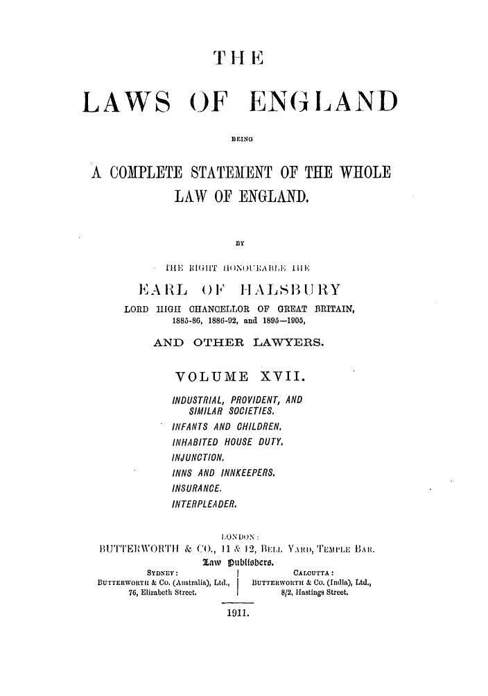 handle is hein.selden/hleng0017 and id is 1 raw text is: LAWS OF EN6(1AND
BEING
A COMPLETE STATEMENT OF THE WHOLE
LAW OF ENGLAND.
BIY
MlE IGHliT 1i1)NOUEA ,BLE, lfilE
EAIL        0 l    I IALSIBURY
LORD H1IGH 0HANOELLOR OF GREAT BRITAIN,
1885-86, 1886-92, and 1895-1905,
AND OTHER LAWYERS.
VOLUME XVII.
INDUSTRIAL, PROVIDENT, AND
SIMILAR SOCIETIES.
INFANTS AND CHILDREN,
INHABITED HOUSE DUTY,
INJUNCTION,
INNS AND INNKEEPERS.
INSURA NCE,
INTERPLEA DER.
I,.N DON:
tlTT.E] \VOITI~II I&  ('O., I1  &  12, 13:ti, Y , 'l't , ' 'TI BAH.
2Lnw DlubIIsbere.
SYDNEY:          I          CALCUTTA:
BurrEnwoTlH & Co. (Australia), Ltd.,  IBUTrERwoRTra & Co. (India), Ltd.,
76, Elizabeth Street.  1     812, Hastings Street.
1911.


