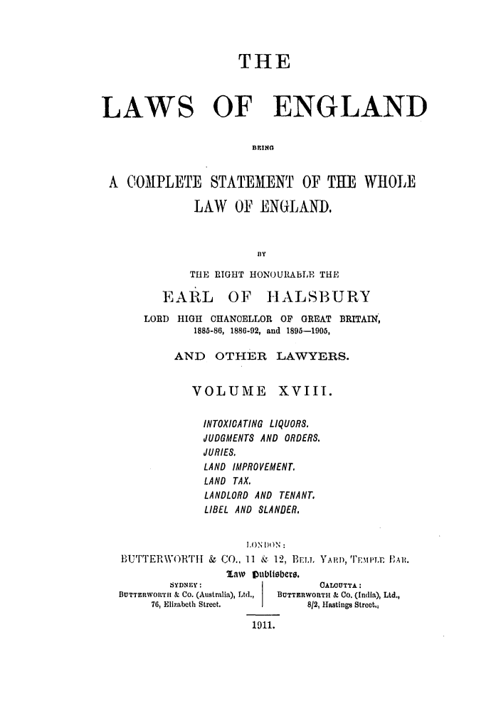 handle is hein.selden/hleng0018 and id is 1 raw text is: THE
LAWS OF ENGLAND
BING
A COMPLETE STATEMENT OF THE WHOLE

LAW OF ENGLAND.
BY
THE RIGHT HONOURAbLE THE

EARL

OF HALSBURY

LORD HIGH OHANOELLOR OF GREAT BRITAIN,
1885-86, 1886-92, and 1895-1905,
AND OTHER LAWYERS.

VOLUME

XVIII.

INTOXIOATING LIQUORS.
JUDGMENTS AND ORDERS.
JURIES.
LAND IMPROVEMENT,
LAND TAX.
LANDLORD AND TENANT.
LIBEL AND SLANDER.
I.ON )ON:
#U1JTTERWORTII & CO., 11 k, 12, BELL YARD,D, T .E F'Alt.
law DVublisber.

SYDNEY:
BUTTERWOI'II & Co. (Australia), Ltd.,
76, Elizabeth Strect.

CALCUTTA:
BUTTERWORTH & CO. (India), Ltd.,
812, Hastings Street.,

1911.


