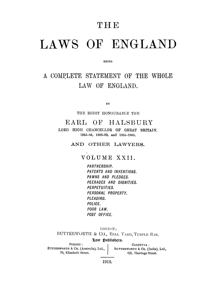 handle is hein.selden/hleng0022 and id is 1 raw text is: THE
LAWS OF ENGLAND
A COAT.LETE STATEMENT OF THE WHOLE
LAW OF ENGLAND.
BY
THE RIGHT HONOURABLE Till,]
EARL OF HALS13URY
LORD HIGH CHANCELLOR OF GREAT BRITAIN,
1885-86, 1886-92, and 1895-1905,
AND OTHER LAWYERS.
VOLUME XXII.
PARTNERSHIP.
PATENTS AND INVENTIONS.
PAWNS AND PLEDGES.
PEERAGES AND DIGNITIES.
PERPETUITIES.
PERSONAL PROPERTY.
PLEADING.
POLICE,
POOR LA W.
POST OFFICE.
LON O)(N:
BUTTEIWt)RTI[ & CO., 3iBru  \ itr, 1I,:.i ,i: [,\i,.
lav iplbllsber.
SYDNEY :                     CALCUTTA.
BUTTFuWORT11  & Co. (Australia), Ltd.,  BUT'rEMWORT1 & CO. (India), Ltd.,
76, Elizabeth Street.          812, Hastings Street.

1912.


