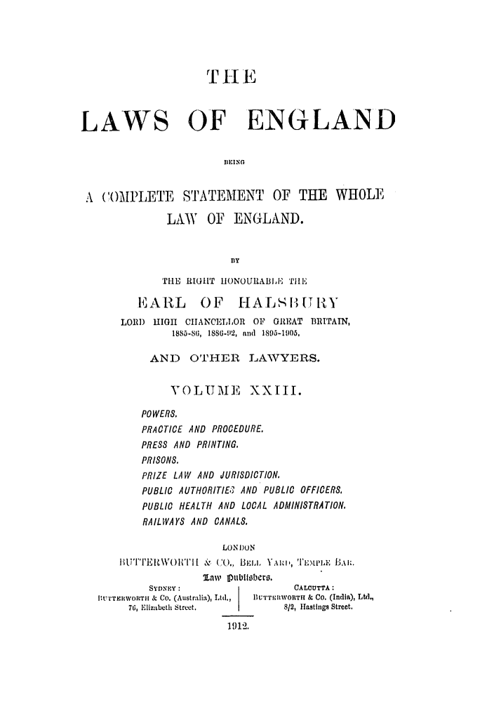 handle is hein.selden/hleng0023 and id is 1 raw text is: THE
LAWS OF ENGLAND
BEING
A COAMPLETE STATEMENT OF THE WHOLE
LAW OF ENGLAND.
BY
THE RIGHT HONOURABILE THlE
EARL        OF HALSI [T1Y
LORD HIGH CIIANCELLOR OF GREAT BRITAIN,
1885-86, 1886-92, and 1895-1905,
AND OTHER LAWYERS.
VOLUME XXIII.
POWERS,
PRACTICE AND PROCEDURE.
PRESS AND PRINTING.
PRISONS.
PRIZE LAW AND JURISDICTION,
PUBLIC AUTHORITIE;; AND PUBLIC OFFICERS,
PUBLIC HEALTH AND LOCAL ADMINISTRATION,
RAILWAYS AND CANALS.
LONDON
BUTTF, I\ VOI'I [ &% (k., BE.L. Y AI', 'ICMPL, ILBA:.
law I1ubliIbero.
SYDNEY:                    CALCUTTA:
IBV'TERWOLTII & Co. (Australia), Ltd.,  Blu'r'rli TH  & Co. (Indlia), Ltd.,
76, Elizabeth Street.        812, Hastings Street,
1 912.


