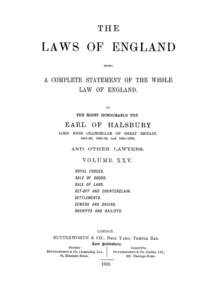 handle is hein.selden/hleng0025 and id is 1 raw text is: THE
LAWS OF ENGLAND
IIEING
A COMPLETE STATEMIENT OF THE WHOLE

LAW OF ENGLAND.
BIy
THE RIGHT HONOURA.BLE THE

EARL OF HALSBURY
LORI) HIGH CIIANCELLOR OF GREAT BRITAIN.
1885-86, 1886-9)2, and 1895-1905,
AND OTHER LAWTYERS.
VOLUMEE XXV.
ROYAL FORCES,
SALE OF GOODS.
SALE OF LAND.
SET-OFF AND COUNTERCLAIM.
SETTLEMENTS.
SEWERS AND DRAINS,
SHERIFFS AND BAILIFFS,

LONI)ON:
BUTTEIRWORt'I & CO., J3ELL YARD, TEMrLL  BAR.
law IUublitbcw.

SYDNEY:
BUTTFILWORT1I & Co. (Australia), Ltd..
76, Elizabeth Street.

(JALC,'rrA .
Hu'rrviwowr[ & Co. (India), Ltd.,
8/2, Ilastings Street.

1918.


