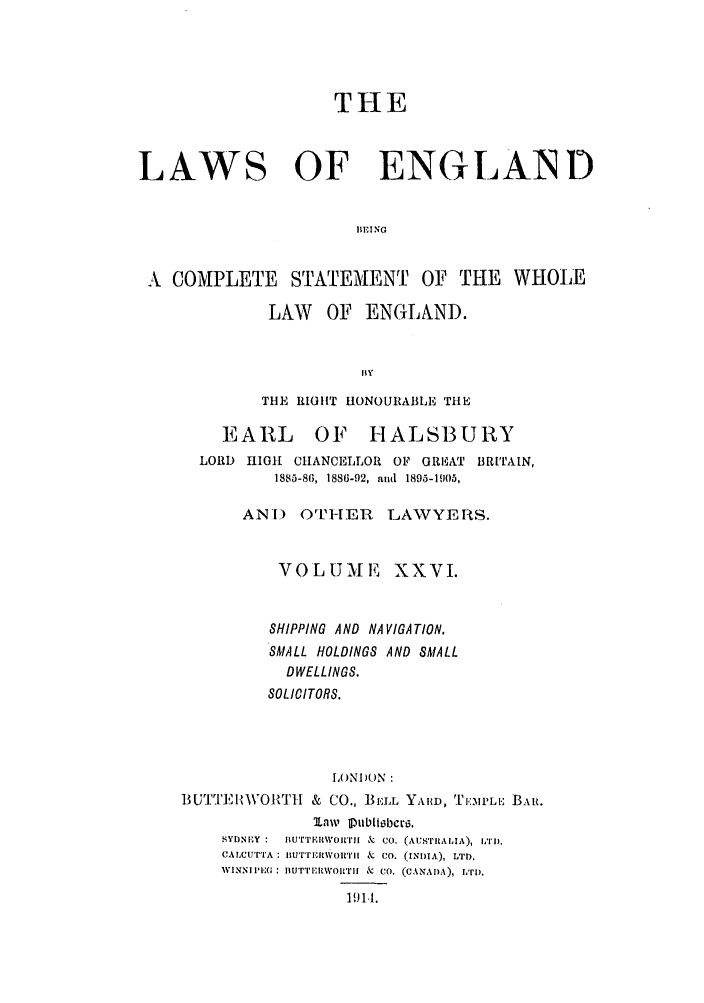 handle is hein.selden/hleng0026 and id is 1 raw text is: THE
LAWS OF ENGLAIND
BEING
A COMPLETE STATEMENT OF THE WHOLE

LAW OF ENGLNND.
THE RIGHT HONOURABLE THE

EARL

OF HALSBURY

LORD    11011 CHANCELLOR OF GREAT BRITAIN,
1885-86, 1886-92, and 1895-1905,
AN]) OTHER LAWYYERS.
VOLUME XXVI.
SHIPPING AND NA VIGATION.
SMALL HOLDINGS AND SMALL
DWELLINGS.
SOLICITORS.
LONI)ON
BUTTJ'EI{'%'T1    & CO., BELL YAIRD, TI1':ML.: BAR.
tanw OIubitobctu.
SYDNEY:   ItU'r'TEIWoI'rIi k  CO. (AusTRALIA), hTlD.
CALCUTTA IUTTIiIWOItIrj & CO. (INDIA), LTD.
IVINNIE(: ITIur'i'EiWOIrIm & CO. (CANAD.A), LTD).
191.1.


