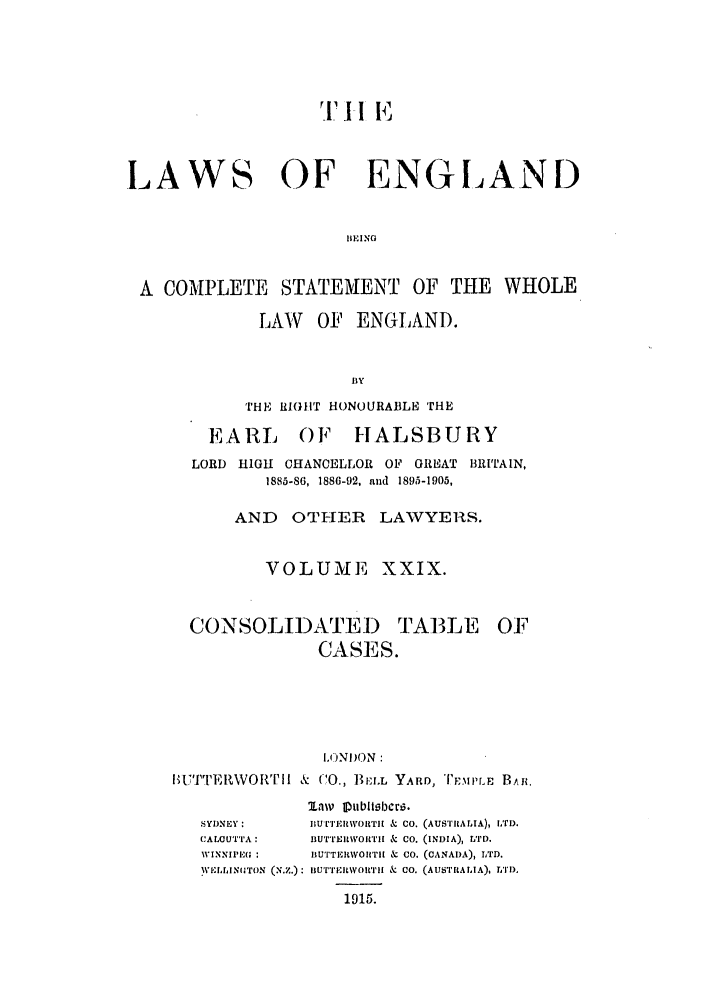 handle is hein.selden/hleng0029 and id is 1 raw text is: Ti' I I- E
LAWS OF ENGLAND
IIEING
A COMPLETE STATEMENT OF THE WHOLE

LAW OF ENGLAND.
BY
THE R1IHT HONOURABLE THE
EARL OF HALSBURY
LORD HIGH CHANCELLOR OF GREAT BRITAIN,
1885-86, 1886-92, and 1895-1905,
AND OTHER LAWYERS.
VOLUME        XXIX.

CONSOLIDATED TABLE
CASES.

OF

IONDON:
IBUTTER\WOR      I & (C0., &C BELL YARD, l-MPrr   BAB.
aiv Itubllh1crzi.
SY)NEY:         jiUTi'E i\OITil & CO. (AUSIIALIA), LTD.
CALOUTTA:       BUTTEItWoIwLiI & Co. (INDIA), LTD.
WINNIPE( :      BUTTRI iWOI'Iri & CO. (CANADA), LTD.
,VIIINIITON (N.Z.): iiurTFiwownI & CO. (AUSTiRALIA), LTD,
1915.


