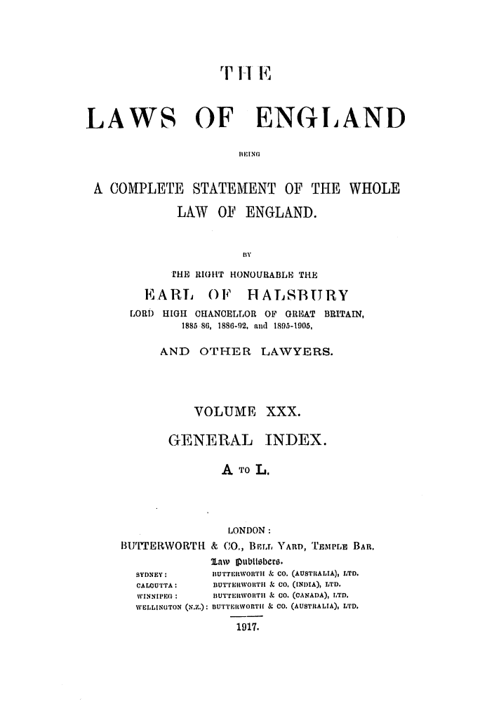 handle is hein.selden/hleng0030 and id is 1 raw text is: rT I-1 E

LAWS OF ENGLAND
BEING
A COMPLETE STATEMENT OF THE WHOLE

LAW OF ENGLAND.
BY
THE RIGUT HONOURABLE THE

EARL OF HALSBURY
LORD HIGH CHANOELLOR OF GREAT BRITAIN,
1885 86, 1886-92, and 1895-1905,
AND OTHER LAWYERS.
VOLUME XXX.

GENERAL

INDEX.

A TO L.
LONDON:
BI1J'TERWORTI- & CO., BrT, ) ARD, 'EMPLE BAR.

SYDNEY:
CALCUTTA:
WINNIPEG :
WELLINGTON

law f ulblisber6.
BuTTERWORTH & CO. (AUSTRALIA), LTD.
BUTTERWORTII  CO. (INDIA), LTD.
BUTTERWOIITH & CO. (CANADA), LTD.
(N..): nU''rEItWORTII & CO. (AUSTRALIA), LID.
1917.


