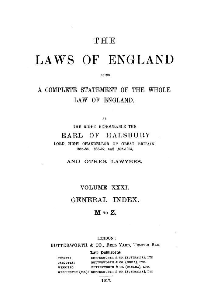 handle is hein.selden/hleng0031 and id is 1 raw text is: TI-lE
LAWS OF ENGLAND
RIlING
A COMPLETE STATEMENT OF THE WHOLE
LAW OF ENGLAND.
BY
THE, 1I(}1:'.[  HONOIIRABoE  TMP,

EARL OF HALSUJIlY
LORD HIGH OHANOELLOR OF GREAT BRITAIN,
1886-86, 1886-92, and 1895-1906,

AND OTHER
VOLUME
GENERAL

LAWYERS.
XXXI.
INDEX.

MTOZ.
LONDON:
BUTTERWORTH & CO., BELL YARD, TEMPLE BAR.

SYDNEY:
CALCUTTA:
WINNIPEG :
WELLINOTON

law 1Dublitbers.
BUTTERWORTH & CO. (AUSTRALIA), LTD
BUTTERWORIITH & CO. (INDIA), LTD.
BUTTERWORTH & 00. (CANADA)l LTD.
(N.Z.): BUTTERWORTH & CO. (AUSTRALIA), LTD
1917.


