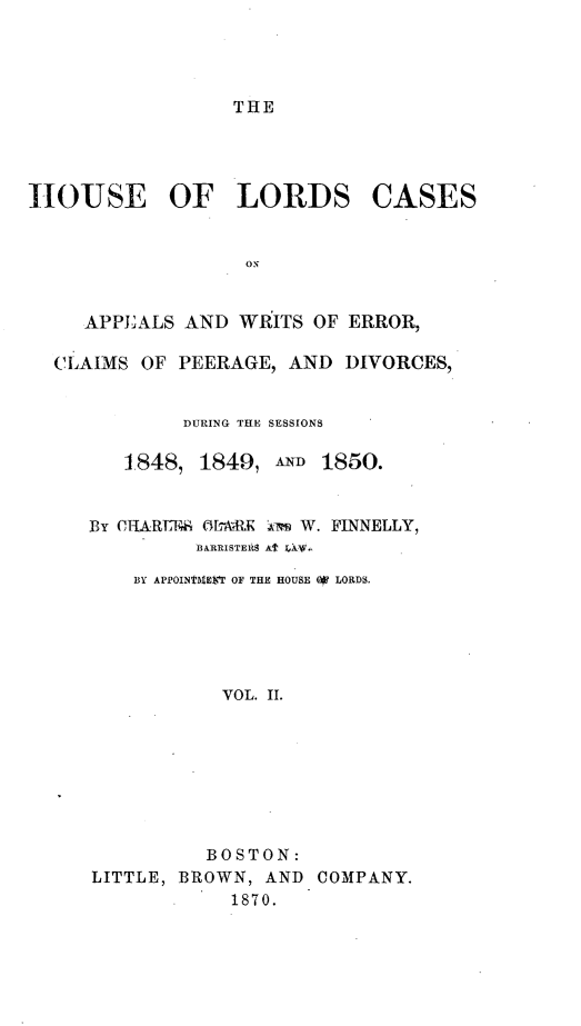 handle is hein.selden/houslcap0002 and id is 1 raw text is: 




THE


HOUSE OF LORDS


CASES


   APPEALS AND WRITS OF ERROR,

CLAIMS OF PEERAGE, AND DIVORCES,


           DURING THE SESSIONS

      1848, 1849, AND 1850.


   By CHARTF.! OLARK  mw W. FINNELLY,
            BARRISTER8 A  V.

       BY APPOINTHEVT OF THE HOUSE 4 LORDS.





              VOL. II.


          BOSTON:
LITTLE, BROWN, AND
            1870.


COMPANY.


