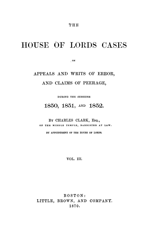 handle is hein.selden/houslcap0003 and id is 1 raw text is: 



THE


HOUSE OF LORDS


CASES


APPEALS AND WRITS OF ERROR,

   AND CLAIMS OF PEERAGE,


         DURING THE SESSIONS

    1850, 1851, AND 1852.


      By CHARLES CLARK, ESQ.,
  OF THE MIDDLE TEMPLE, BARRISTER AT LAW.
     BY APPOINTM1ENT OF THE HOUSE OF LORDS.





            VOL. III.







            BOSTON:
 LITTLE, BROWN, AND COMPANY.
             1870,


