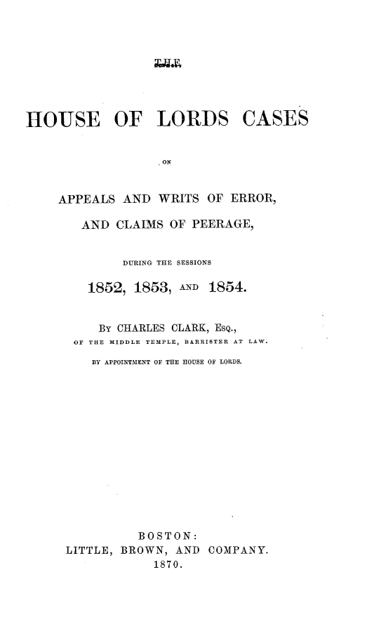 handle is hein.selden/houslcap0004 and id is 1 raw text is: 



xav4x


HOUSE OF LORDS


CASES


APPEALS AND WRITS OF ERROR,

   AND CLAIMS OF PEERAGE,


         DURING THE SESSIONS

    1852, 1853, AND 1854.


      By CHARLES CLARK, ESQ.,
  OF THE MIDDLE TEMPLE, BARRISTER AT LAW.

     BY APPOINTMENT OF THE HOUSE OF LORDS.














           BOSTON:
 LITTLE, BROWN, AND COMPANY.
             1870.


