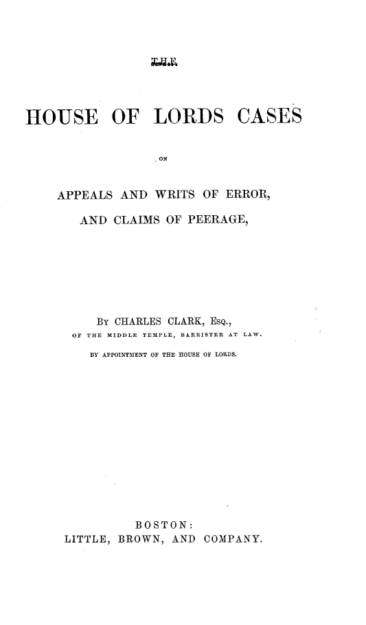 handle is hein.selden/houslcap0005 and id is 1 raw text is: 



xav4x


HOUSE OF LORDS


CASES


ON


APPEALS  AND  WRITS OF ERROR,

   AND  CLAIMS OF PEERAGE,








      By CHARLES CLARK, EsQ.,
  OF THE MIDDLE TEMPLE, BARRISTER AT LAW.
     BY APPOINTMENT OF THE HOUSE OF LORDS.














           BOSTON:
 LITTLE, BROWN, AND COMPANY.


