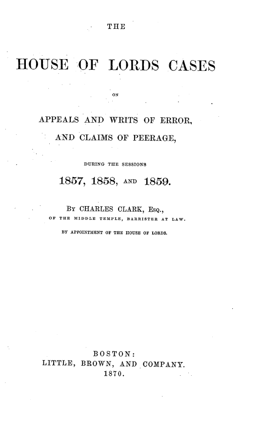 handle is hein.selden/houslcap0006 and id is 1 raw text is: 

THE


HOUSE OF LORDS CASES


                   ON


    APPEALS AND WRITS OF ERROR,

        AND CLAIMS OF PEERAGE,


        DURING THE SESSIONS

   1857, 1858, AN 1859.


     By CHARLES CLARK, ESQ.,
 OF THE MIDDLE TEMPLE, BARRISTER AT LAW.

    By APPOINTMENT OF THE HOUSE OF LORDS.














          BOSTON:
LITTLE, BROWN, AND COMPANY.
            1870.


