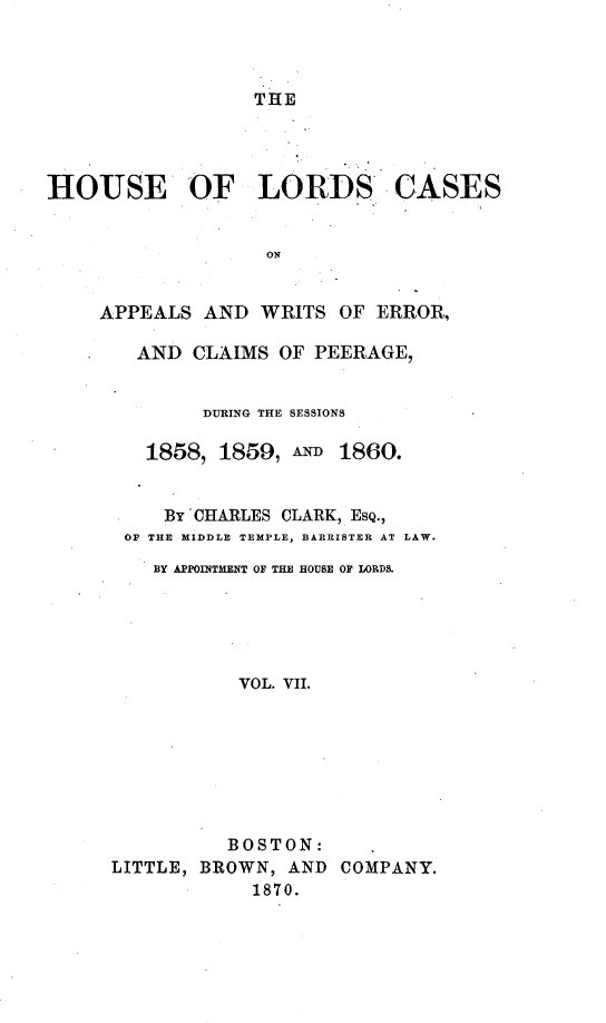 handle is hein.selden/houslcap0007 and id is 1 raw text is: 



THE


HOUSE OF LORDS -CASES


                   ON


     APPEALS AND WRITS OF ERROR,

        AND CLAIMS OF PEERAGE,


        DURING THE SESSIONS

   1858, 1859, AND 1860.


     BY 'CHARLES CLARK, ESQ.,
 OF THE MIDDLE TEMPLE, BARRISTER AT LAW.
    BY APPOINTMENT OF THE HOUSE OF LORDS.





           VOL. VII.








           BOSTON:
LITTLE, BROWN, AND COMPANY.
            1870.


