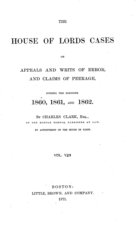 handle is hein.selden/houslcap0008 and id is 1 raw text is: 



THE


HOUSE OF LORDS CASES


                   ON


   APPEALS AND WRITS OF ERROR,

       AND CLAIMS OF PEERAGE,


        DURING THE SESSIONS

  1860, 1861, AD    1862.


    By CHARLES CLARK, ESQ.,
OF THE MIDDLE TEMPLE, BARRISTER AT LAW.

   BY APPOINTMENT OF THE HOUSE OF LORDS.





          VUL. Vi/li







          BOSTON:
  LITTLE, BROWN, AND COMPANY.
            1871.



