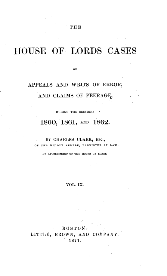 handle is hein.selden/houslcap0009 and id is 1 raw text is: 



THE


HOUSE OF LORDS


CASES


APPEALS AND WRITS OF ERROI,

   AND CLAIMS OF PEERAGFO


         DURING THE SESSIONS

    1860,1861, AND 1862.


      By CHARLES CLARK, ESQ.,
  OF THE MIDDLE TEMPLE, BARRISTER AT LAW.
     BY APPOINTMENT OF THE HOUSE OF LORDS.





            VOL. IX.








            BOSTON:
 LITTLE, BROWN, AND COMPANY.
             1871.


