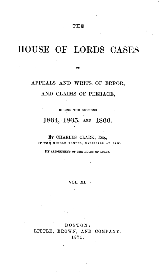 handle is hein.selden/houslcap0011 and id is 1 raw text is: 



THE


HOUSE OF LORDS


CASES


APPEALS AND WRITS OF ERROR,

   AND CLAIMS OF PEERAGE,


         DURING THE SESSIONS

    1864, 1865, AND 1866.


      Iy CHARLES CLARK, ESQ.,
  OF w MIDDLE TEMPLE, BARRISTER AT LAW.

    3i1 APPOINTMENT OF THE HOUSE OF LORDS.





            VOL. XL








            BOSTON:
 LITTLE, BROWN, AND COMPANY.
             1871.


