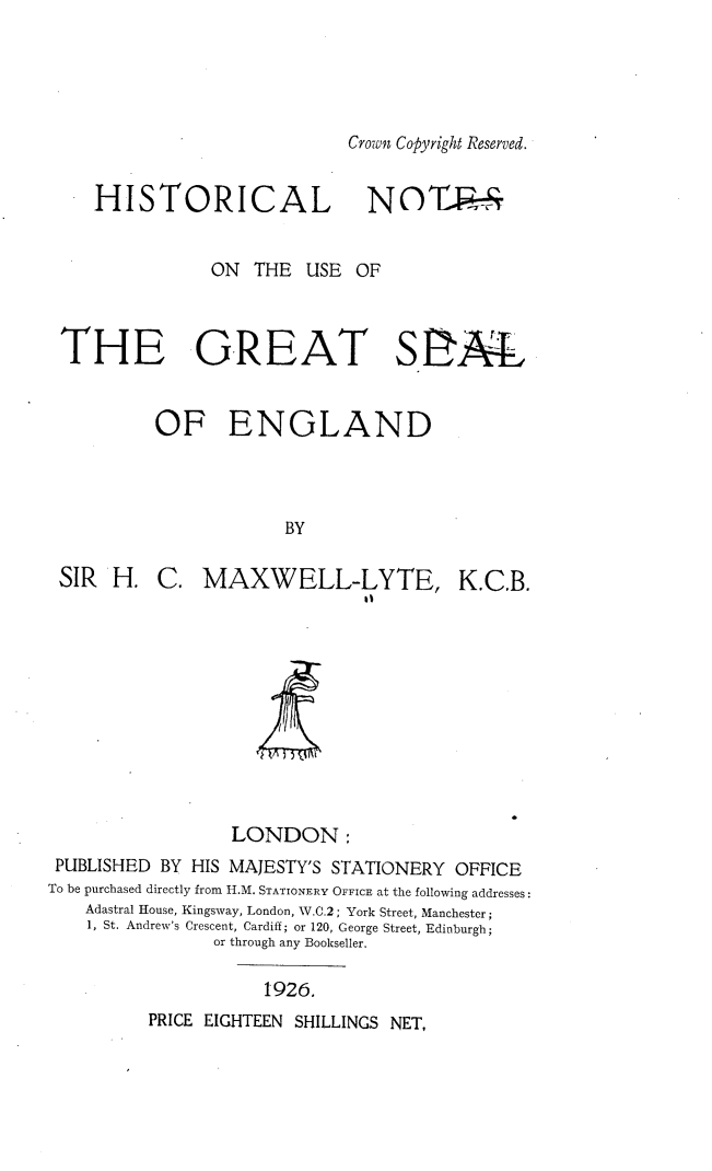 handle is hein.selden/hrlntsotu0001 and id is 1 raw text is: 





Crown Copyright Reserved.


   HISTORICAL NOTP-T


              ON   THE  USE OF



THE GREAT S2AL


         OF ENGLAND



                      BY


SIR  H.


C.  MAXWELL-LYTE, K.C.B.
                    It


A


LONDON:


PUBLISHED  BY HIS MAJESTY'S STATIONERY OFFICE
To be purchased directly from H.M. STATIONERY OFFICE at the following addresses:
    Adastral House, Kingsway, London, W.C.2; York Street, Manchester;
    1, St. Andrew's Crescent, Cardiff; or 120, George Street, Edinburgh;
                or through any Bookseller.


1926.


PRICE EIGHTEEN SHILLINGS NET,


