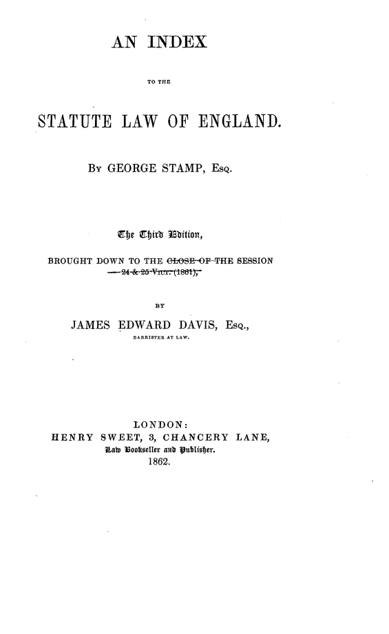 handle is hein.selden/idxstlaeng0001 and id is 1 raw text is: 


           AN INDEX


                TO THE



STATUTE LAW OF ENGLAND.


      By GEORGE STAMP, ESQ.





          E4 gbirt mition,


BROUGHT DOWN TO THE ef)SE-OFF-THE SESSION



                ]BY

   JAMES EDWARD DAVIS, ESQ.,
            BARRISTER{ AT LAW.


            LONDON:
HENRY  SWEET, 3, CHANCERY  LANE,
        LaI i3oolktellor anl  19itler.
              1862.


