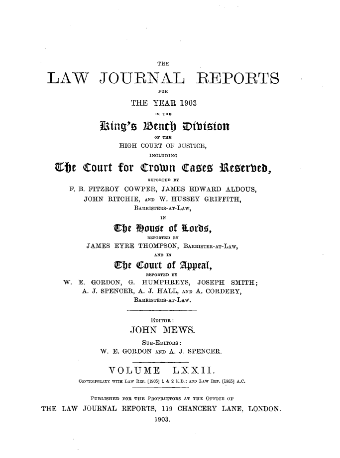handle is hein.selden/lawjrnl0002 and id is 1 raw text is: 







                          THE

 LAW JOURNAL REPORTS
                          FOR

                    THE YEAR 1903
                         IN THE
               ing'S )Zcnt b Oibisionl

                         OF THE
                 HIGH COURT OF JUSTICE,
                        INCLUDING

   Cbe Court for Crorn (razes itamerueb,
                        REPORTED BY
      F. B. FITZROY COWPER, JAMES EDWARD ALDOUS,
         JOHN RITCHIE, AND W. HUSSEY GRIFFITH,
                    BARRISTERS-AT-LAW,
                          IN

                Ttc 3Dou r of Lor'ei,
                       REPORTED BY
          JAMES EYRE THOMPSON, BARRISTER-AT-LAW,
                         IND IN

                w : Court of appcaI,
                       REPORTED BY
     W. E. GORDON, G. HUMPHREYS, JOSEPH SMITH;
         A. J. SPENCER, A. J. HALL, AND A. CORDERY,
                    BARRISTERS-AT-LAw.


                        EDITOR:
                    JOHN MEWS.
                      SUB-EDITORS:
             W. E. GORDON AND A. J. SPENCER.


               VOLUME        LXXII.
        CoXrEmPorABY WIlE LAW REP. [1903] 1 & 2 K.B.; AND LAW REP. [1903] A.C.

           PUBLISHED FOR THE PROPRIETORS AT THE OFFICE OF
THE LAW JOURNAL REPORTS, 119 CHANCERY LANE, LONDON.
                         1903.


