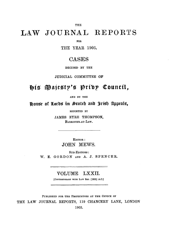 handle is hein.selden/lawjrnl0003 and id is 1 raw text is: 





                       THE

LNW JOURNAL REPORTS

                       FOR

                 THE YEAR 1903.


                    CASES

                    DECIDED BY THE

              JUDICIAL COMMITTEE OF




                    AND BY THE

    3Lou e of torbo in &ottb anb 3rieb %pptaIs,


            REPORTED BY

      JAMES EYRE THOMPSON,
          BARRISTER-AT-LAW.




              EDITOR :
         JOHN MEWS.

            SUB-EDITORS:
W. E. GORDON AND A. J. SPENCER.


VOLUME LXXII.
[CONTEMPORARY WITH LAW REP. [1903] A.C.]


          PUBLISHED FOR THE PROPRIETORS AT THE OFFICE OF
THE LAW  JOURNAL REPORTS, 119 CHANCERY LANE, LONDON
                        1903.


