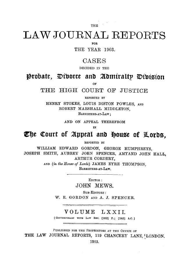 handle is hein.selden/lawjrnl0004 and id is 1 raw text is: 




                        THE

LAW JOURNAL REPORTS
                        FOR
                  THE YEAR 1903.


                     CASES
                     DECIDED IN THE

 probate, ;DiborCe anub Zbmiralt' Zibtizon
                        OF
      THE HIGH COURT OF JUSTICE
                     REPORTED BY
        HENRY STOKES, LOUIS DISTON POWLES, AND
            ROBERT MARSHALL MIDDLETON,
                   BARRISTERS-AT-LAW;

              AND ON APPEAL THEREFROM
                        IN

zfb court of 2ppeal anb iouoc of ltorb,,
                     REPORTED BY
     WILLIAM EDWARD GORDON, GEORGE HUMPHREYS,
JOSEPH SMITH, AUBREY JOHN SPENCER, AMYAND JOHN HALL,
                  ARTHUR CORDERY,
       AND (in the House of Lords) JAMES EYRE THOMPSON.
                   BARRISTERS-AT-LAw.

                       EDITOR:
                  JOHN MEWS.
                     SUB-EDITORS:
           W. E. GORDON AND A. J. SPENCER.


              VOLUME LXXII.
           f CONTEMPORARY  WITH  LAW  REP. [1903] P.;  [1903] A.C.]


           PUBLISHED FOR THE PROPRIETORS AT THE OFFICE OF
 THE LAW JOURNAL REPORTS, 119 CHANCERY LANE, ELONDON.
                       1903.


