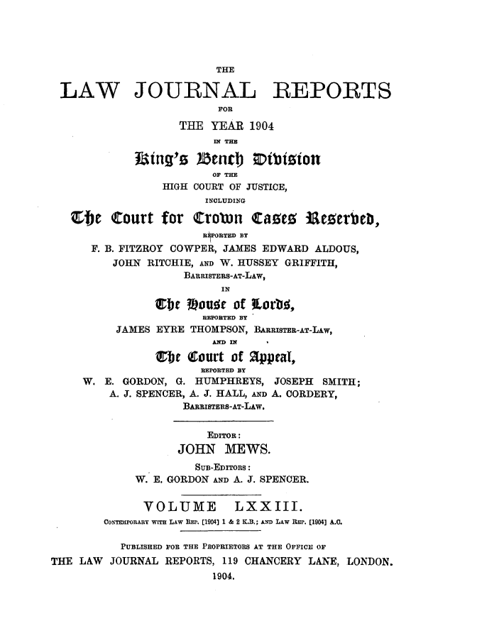 handle is hein.selden/lawjrnl0006 and id is 1 raw text is: 





                         THE

 LAW JOURNAL REPORTS
                         FOR

                   THE YEAR 1904
                         IN THE
                 mg'  !enjcb) 0tiion

                        OF TH
                 HIGH COURT OF JUSTICE,
                       INCLUDING

   b4e Court for Crobwn Cacg 1aeier             b,
                       REORTED BY
      F. B. FITZROY COWPER, JAMES EDWARD ALDOUS,
         JOHN RITCHIE, AND W. HUSSEY GRIFFITH,
                    BARRISTERS-AT-LAw,
                          IN

                Orl Wou C of Lrb6,
                       REPORTED BY
          JAMES EYRE THOMPSON, BARRISTER-AT-LAw,
                        LED IN

                ebie (rourt of appeal,
                       REPORTED BY
     W. E. GORDON, G. HUMPHREYS, JOSEPH SMITH;
         A. J. SPENCER, A. J. HALL, AND A. CORDERY,
                    BABRISTERS-AT-LAw.


                        EDITOR:
                   JOHN MEWS.
                      SUB-EDITORS:
             W. E. GORDON AND A. J. SPENCER.


             VOLUME         LXXIII.
        CONTEMPORARY wrrH LAW REP. [1904] 1 & 2 K.B.; AwD LAW REP. [1904] A.C.

           PUBLISHED FOR THE PROPRIETORS AT THE OFFICE OF
THE LAW JOURNAL REPORTS, 119 CHANCERY LANE, LONDON.
                        1904.


