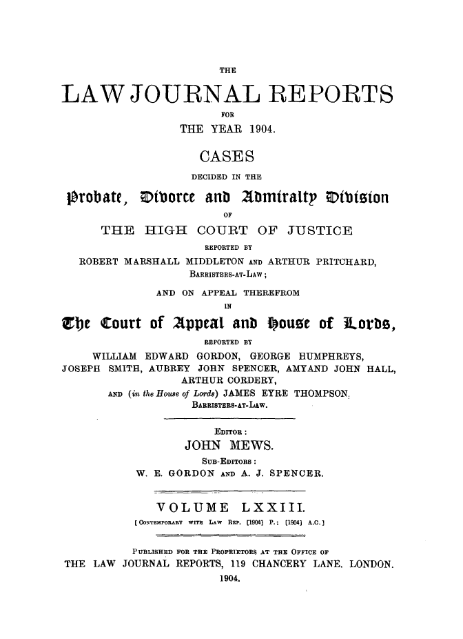 handle is hein.selden/lawjrnl0008 and id is 1 raw text is: 





THE


LAW JOURNAL REPORTS
                        FOR
                  THE YEAR 1904.


                    CASES

                    DECIDED IN THE

 Orob ate, ;Dtborce anb 2bmiraltp Otbision
                        OF
      THE   HIGH    COURT OF JUSTICE
                     REPORTED BY
   ROBERT MARSHALL MIDDLETON AND ARTHUR PRITCHARD,
                   BARRISTERS-AT-LAW;

              AND ON APPEAL THEREFROM
                        IN

Zble Court of Appeal anb I~oure of iLorbs,
                     REPORTED BY
     WILLIAM EDWARD GORDON, GEORGE HUMPHREYS,
JOSEPH SMITH, AUBREY JOHN SPENCER, AMYAND JOHN HALL,
                  ARTHUR CORDERY,
       AND (in the House of Lord8) JAMES EYRE THOMPSON,
                   BARRISTERS-AT-LAW.

                       EDITOR :
                  JOHN MEWS.
                     SUB-EDITORS:
           W. E. GORDON AND A. J. SPENCER.


              VOLUME       LXXIII.
           [CONTEMPORARY  wrmr  LAw  REP. [1904] P.;  [1904] A.C.]


           PUBLISHED FOR THE PROPRIETORS AT THE OFFICE OF
THE LAW JOURNAL REPORTS, 119 CHANCERY LANE. LONDON.
                       1904.


