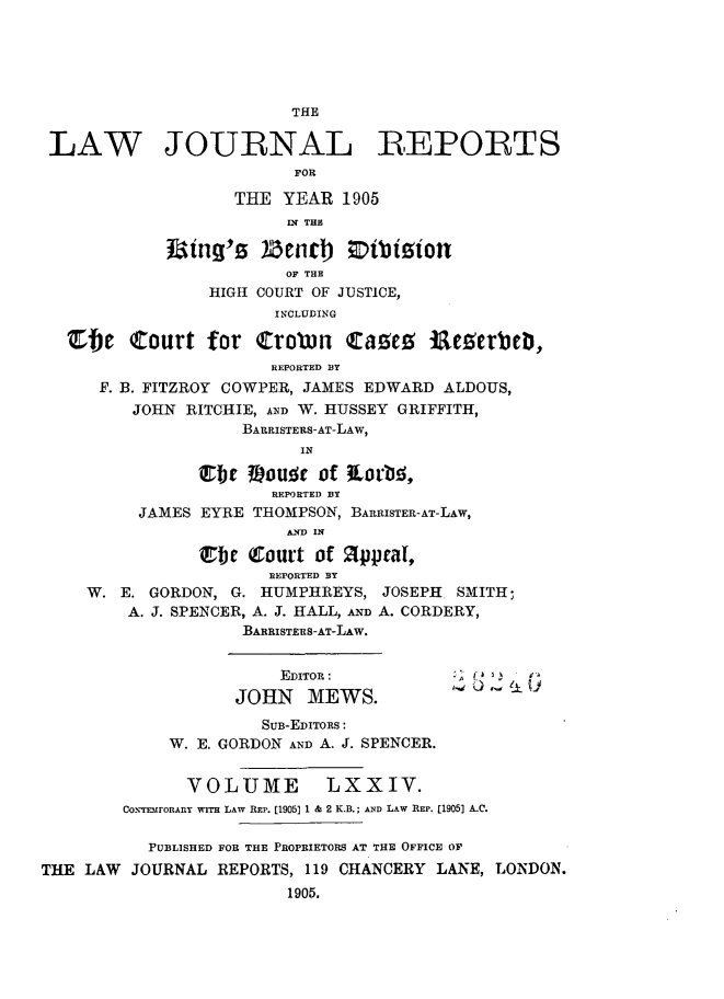 handle is hein.selden/lawjrnl0010 and id is 1 raw text is: 








LAW JOURNAL REPORTS
                         FOR

                   THE YEAR 1905
                         I2 THE
             tiing's Ztnll  ;Dtbigion

                         OF THE
                 HIGH COURT OF JUSTICE,
                       INCLUDING

   ebje Court for Crobn Ca~e5 iacperbcb,
                       REPORTED BY
      F. B. FITZROY COWPER, JAMES EDWARD ALDOUS,
         JOHN RITCHIE, AND W. HUSSEY GRIFFITH,
                    BARRISTERS-AT-LAW,
                          IN

                   )b 1OU.  of 3Lorbq,,
                       REPORTED BY
          JAMES EYRE THOMPSON, BARRISTER-AT-LAW,
                         AND IN

                 F   Court of 2ppeaI,
                       REPORTED BY
     W. E. GORDON, G. HUMPHREYS, JOSEPH SMITH;
         A. J. SPENCER, A. J. HALL, AND A. CORDERY,
                    BARRISTERS-AT-LAw.


                        EDITOR:          K (  .
                    JOHN MEWS.
                      SUB-EDITORS:
             W. E. GORDON AND A. J. SPENCER.


               VOLUME        LXXIV.
        CON-TEMrORAnY wrrH LAW REP. [1905] 1 & 2 K.B.; AND LAW REP. [1905] A.C.

           PUBLISHED FOR THE PROPRIETORS AT THE OFFICE OF
THE LAW JOURNAL REPORTS, 119 CHANCERY LANE, LONDON.
                         1905.


