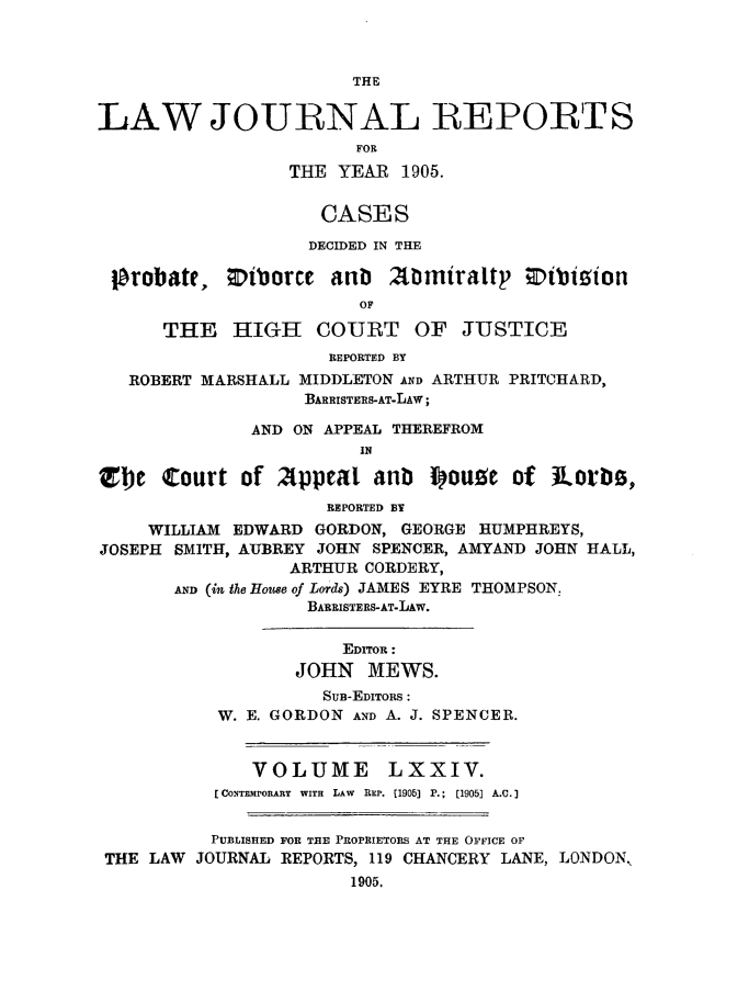 handle is hein.selden/lawjrnl0012 and id is 1 raw text is: 



                        THE


LAW JOURNAL REPORT S
                        FOR
                  THE YEAR 1905.

                     CASES
                     DECIDED IN THE

 P~robate, DiborCe anb     2tlmiraltp ;Dtbizion
                        OF

      THE HIGH COURT OF JUSTICE
                     REPORTED BY
   ROBERT MARSHALL MIDDLETON AND ARTHUR PRITCHARD,
                   BARRISTERS-AT-LAw;

              AND ON APPEAL THEREFROM
                        IN

Zbje Court of 2ppeal anb iouge of tori,
                     REPORTED BY
     WILLIAM EDWARD GORDON, GEORGE HUMPHREYS,
JOSEPH SMITH, AUBREY JOHN SPENCER, AMYAND JOHN HALL,
                  ARTHUR CORDERY,
       AND (in the House of Lords) JAMES EYRE THOMPSON,
                   BARRISTERS-AT-IAw.

                       EDITOR:
                  JOHN MEWS.
                     SUB-EDITORS :
           W. E. GORDON AND A. J. SPENCER.


              VOLUME LXXIV.
           [CONTEMPORARY  WITH  LAW  REP. (1905] P.;  (1905] A.C.I


           PUBLISHED FOR THE PROPRIETORS AT THE OFFICE OF
 THE LAW JOURNAL REPORTS, 119 CHANCERY LANE, LONDON,
                       1905.


