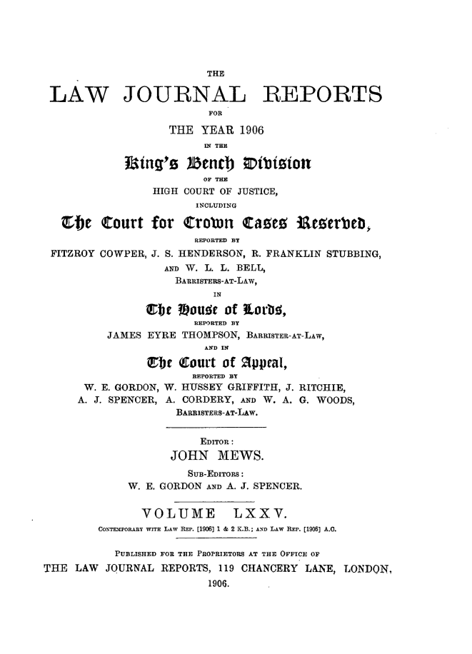 handle is hein.selden/lawjrnl0014 and id is 1 raw text is: 





                         THE

 LAW JOURNAL REPORTS
                          FOR

                    THE YEAR 1906
                         IN THE

             Rting'g )hencnt   Otbizion
                         OF THE
                 HIGH COURT OF JUSTICE,
                        INYCLUDING

   C)C Court for Crobn Catee ialeeerbelb
                        REPORTED BY
 FITZROY COWPER, J. S. HENDERSON, R. FRANKLIN STUBBING,
                   AND W. L. L. BELL,
                   BARRISTERS-AT-LAW,
                          IN

                erbc #)ouE~ of ?tr~,
                       REPORTED BY
          JAMES EYRE THOMPSON, BARRISTER-AT-LAW,
                         AND IN
                ttbc Court of 2ppral,

                       REPORTED BY
      W. E. GORDON, W. HUSSEY GRIFFITH, J. RITCHIE,
      A. J. SPENCER, A. CORDERY, AND W. A. G. WOODS,
                     BARRISTERS-AT-LAW.


                        EDITOR:
                    JOHN MEWS.
                      SUB-EDITORS:
             W. E. GORDON AND A. J. SPENCER.


               VOLUME LXXV.
         CONTIEPORARY WITH LAW REP. [1906) 1 & 2 K.B.; AND LAW REP. [1906] A.C.

           PUBLISHED FOR THE PROPRIETORS AT THE OFFICE OF
THE LAW JOURNAL REPORTS, 119 CHANCERY LANE, LONDON,
                          1906.


