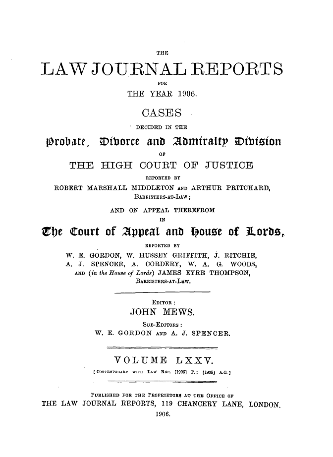 handle is hein.selden/lawjrnl0016 and id is 1 raw text is: 





THE


LAW JOURNAL REPORTS
                        FOR
                  THE YEAR 1906.


                     CASES

                     DECIDED IN THE

 probate,     iVborce anb  2{rmiraltp zibision
                        OF

      THE HIGH COURT OF JUSTICE
                      REPORTED BY
   ROBERT MARSHALL MIDDLETON AND ARTHUR PRITCHARD,
                   BARRISTERS-AT-LAW;

              AND ON APPEAL THEREFROM
                        IN

Zbe Court of 2Appeal anb iouze of iLorbs,.
                     REPORTED BY
     W. E. GORDON, W. HUSSEY GRIFFITH, J. RITCHIE,
     A. J. SPENCER, A. CORDERY, W. A. G. WOODS,
       AND (in the House of Lords) JAMES EYRE THOMPSON,
                   BARRISTERS-AT-LAW.


                       EDITOR :
                  JOHN MEWS.
                     SuB-EDITORS :
           W. E. GORDON AND A. J. SPENCER.



               VOLUME LXXV.
           C CONTEMPORARY  WITH  LAW  REP. [1906] P.;  [1906] A.0.


           PUBLISHED FOR THE PROPRIETORS AT THRE OFFICE OF
THE LAW JOURNAL REPORTS, 119 CHANCERY LANE, LONDON.
                        1906.


