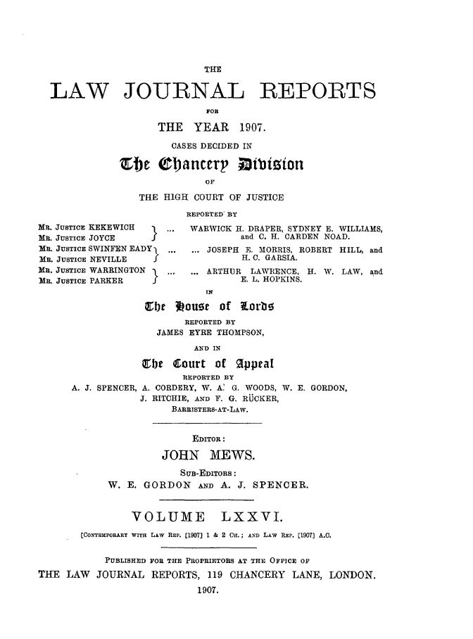 handle is hein.selden/lawjrnl0017 and id is 1 raw text is: 









LAW JOURNAL REPORTS

                          FOR

                  THE YEAR  1907.


         CASES DECIDED IN

Etc O1janCCeP ODibizion
              OF

   THE HIGH COURT OF JUSTICE


MR. JUSTICE KEKEWICH
MR. JUSTICE JOYCE  I
MR. JUSTICE SWINFEN EADY
MR. JUSTICE NEVILLE    f
MR. JUSTICE WARRINGTON
MR. JUSTICE PARKER     f


REPORTED BY

WARWICK H. DRAPER, SYDNEY E. WILLIAMS,
         and C. H. CARDEN NOAD.
 ... JOSEPH E. MORRIS, ROBERT HILL, and
         H. C. GARSIA.
 ... ARTHUR LAWRENCE, H. W. LAW, and
         E. L. HOPKINS.


                            IN

                  Zbte loust of Xorb!5
                        REPORTED BY
                    JAMES EYRE THOMPSON,

                          AND IN

                 Ebt Court of Oppal
                        REPORTED BY
      A. J. SPENCER, A. CORDERY, W. A' G. WOODS, W. E. GORDON,
                 J. RITCHIE, AND F. G. RUCKER,
                      BARRISTERS-AT-LAW.


                          EDITOR:

                     JOHN MEWS.

                        SUB-EDITORS:
            W. E. GORDON   AND A. J. SPENCER.



               VOLUME         LXXVI.

       [COXThmPORARY WITH LAW REP. [1907] 1 & 2 CH.; A D LAW REP. [1907] A.0.


           PUBLISHED FOR THE PROPRIETORS AT THE OFPCE OF

THE LAW   JOURNAL REPORTS, 119 CHANCERY LANE, LONDON.

                          1907.


