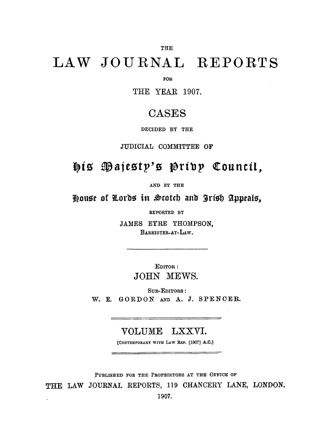 handle is hein.selden/lawjrnl0019 and id is 1 raw text is: 




                       THE

LAW JOURNAL REPORTS

                       FOR

                 THE YEAR 1907.


                    CASES

                    DECIDED BY THE

              JUDICIAL COMMITTEE OF

    ii Taieztp'o lbribp C:ouncil,


                     AND BY THE

    3Louor of torbo in &'totcb anb 3ri0   pprals,


            REPORTED BY
      JAMES EYRE THOMPSON,
          BARRISTER-AT-LAW.



             EDITOR :
         JOHN MEWS.

            SUB-EDITORS:
W. E. GORDON AND A. J. SPENCER.


VOLUME LXXVI.
[CONTEMPORARY WITH LAW REP. [1907] A.C.]


          PUBLISHED FOR THE PROPRIETORS AT THE OFFICE OF
THE  LAW JOURNAL REPORTS, 119 CHANCERY LANE, LONDON.
                        1907.



