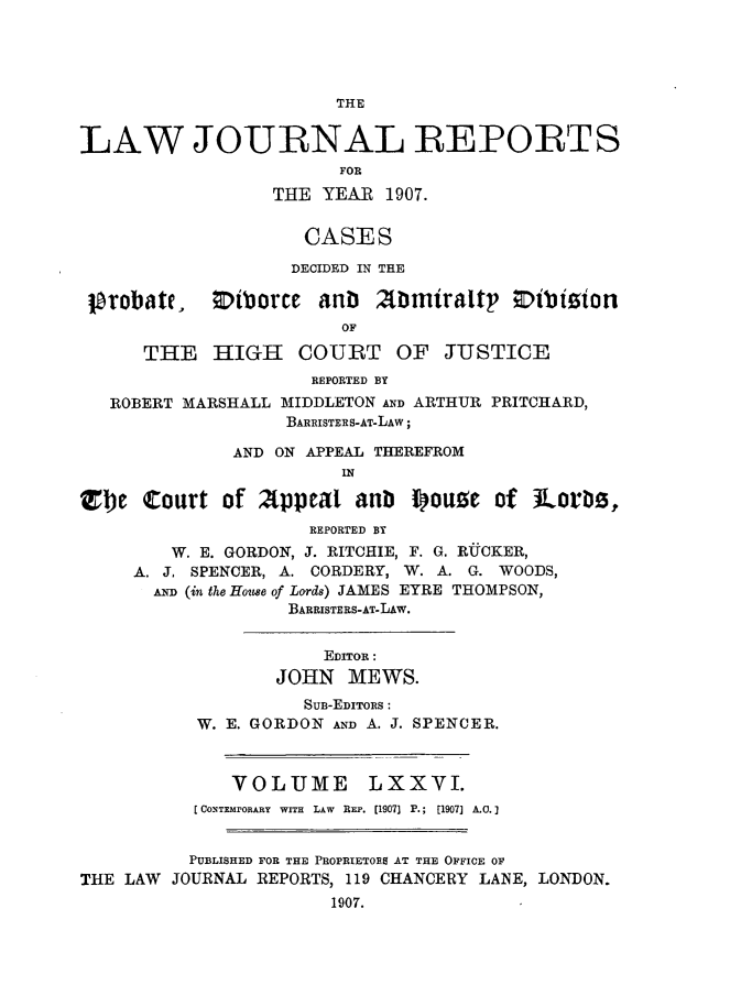 handle is hein.selden/lawjrnl0020 and id is 1 raw text is: 




                       THE


LAW JOURNAL REPORTS
                        FOR
                  THE YEAR 1907.

                    CASES

                    DECIDED IN THE

 lprobate, Otborce anb 2bmiraltp ;Dibiion
                        OF


THE HIGH COURT


OF JUSTICE


                     REPORTED BY
   ROBERT MARSHALL MIDDLETON AND ARTHUR PRITCHARD,
                   BARRISTERS-AT-LAW;

              AND ON APPEAL THEREFROM
                        IN

Tbe Court of Appeal anti ioua of lLorlz,
                     REPORTED BY
        W. E. GORDON, J. RITCHIE, F. G. RUCKER,
     A. J. SPENCER, A. CORDERY, W. A. G. WOODS,
       A. (in the Home of Lords) JAMES EYRE THOMPSON,
                   BARRISTERS-AT-LAw.


            EDITOR:
       JOHN MEWS.
          SUB-EDITORS :
W. E. GORDON AND A. J. SPENCER.


VOLUME


LXXVI.


          [CoNTEMrORARY WITH LAW REP. [1907] P.; [1907] A.O.]


          PUBLISHED FOR THE PROPRIETORS AT THE OFFICE OF
THE LAW JOURNAL REPORTS, 119 CHANCERY LANE, LONDON.
                       1907.


