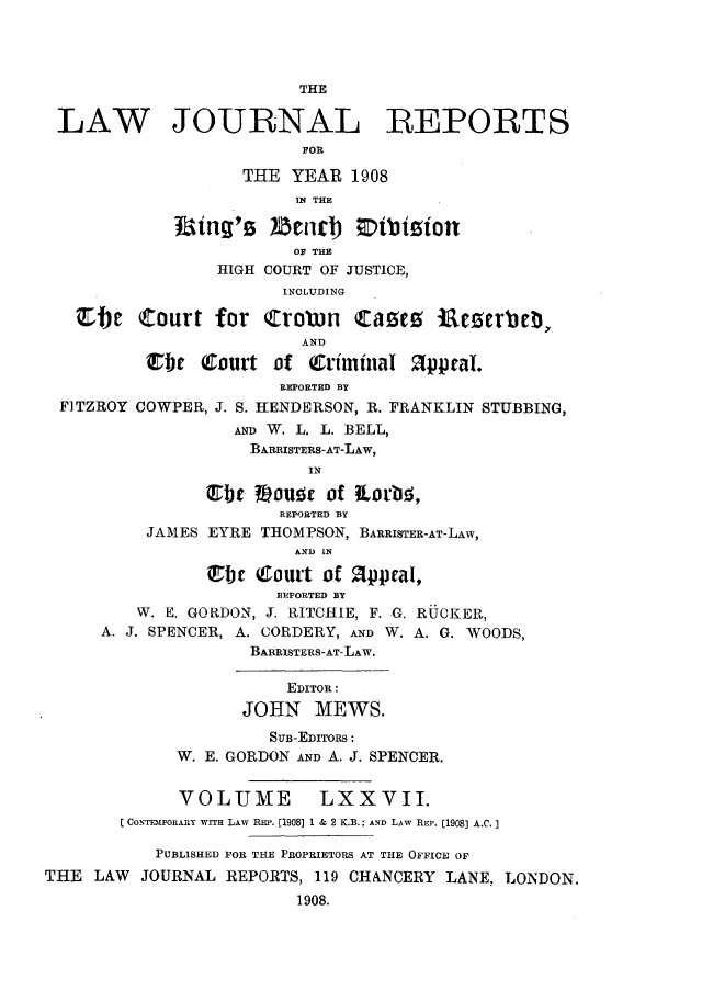 handle is hein.selden/lawjrnl0022 and id is 1 raw text is: 




                          THE

 LAW JOURNAL REPORTS
                          FOR

                    THE YEAR 1908
                         IN THE


                         OF THE
                 HIGH COURT OF JUSTICE,
                        INCLUDING

   Ebe (Court for Crown         taUe5   Rclerbe ,,
                          AND
          irbj  Court of Criminal 21ppraI.
                        REPORTED BY
  FITZROY COWPER, J. S. HENDERSON, R. FRANKLIN STUBBING,
                   AND W. L. L. BELL,
                     BARRISTERS-AT-LAW,
                          IN

                jrbc #-ouat of torb5,
                        REPORTED BY
          JAMES EYRE THOMPSON, BARRISTER-AT-LAw,
                         AND IN

                ebe Court of Appeal,
                       BEPORTED BY
         W. E. GORDON, J. RITCIIlE, F. G. RiUCKER,
      A. J. SPENCER, A. CORDERY, AND W. A. G. WOODS,
                     BARRISTERS-AT-LAW.

                        EDITOR:
                    JOHN MEWS.
                       SUB-EDITORS:
             W. E. GORDON AND A. J. SPENCER.


             VOLUME         LXXVII.
        C CONTIIPORAnY WITH LAW REP. [1908] 1 & 2 K.B.; AND LAW REP. [1908) A.C.]

           PUBLISHED FOR THE PROPRIETORS AT THE OFFICE OF
THE LAW JOURNAL REPORTS, 119 CHANCERY LANE, LONDON.
                         1908.


