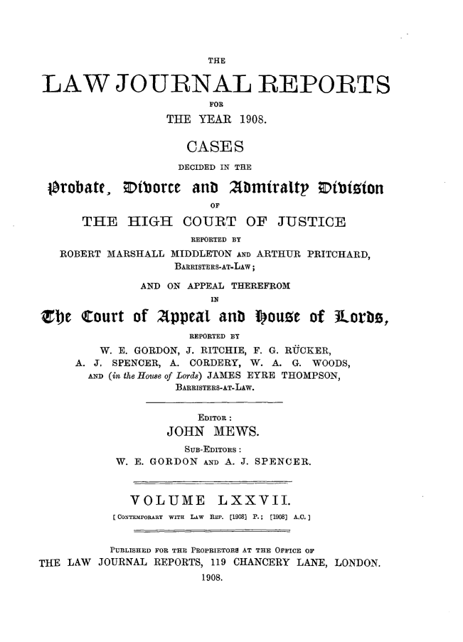 handle is hein.selden/lawjrnl0024 and id is 1 raw text is: 




THE


LAW JOURNAL REPORTS
                        FOR
                  THE YEAR 1908.


                     CASES
                   DECIDED IN THE


Orobate,


;tborce anti


Abmiraltp 0ibinion


      THE HEEIGH COURT OF JUSTICE
                      REPORTED BY
   ROBERT MARSHALL MIDDLETON AND ARTHUR PRITCHARD,
                   BARRISTERS-AT-LAW;

              AND ON APPEAL THEREFROM
                        lN

zbe court of appeat anb Iouoe of Jorbs,
                     REPORTED BY
         W. E. GORDON, J. RITCHIE, F. G. RUCKER,
     A. J. SPENCER, A. CORDERY, W. A. G. WOODS,
       AND (in the House of Lords) JAMES EYRE THOMPSON,
                   BARRISTERS-AT-LAW.


                       EDITOR :
                  JOHN MEWS.
                     SUB-EDITORS :
           W. E. GORDON AND A. J. SPENCER.



             VOLUME      LXXVII.
           CONTEMPORARY  WITH  LAW  REP. [1908) P.;  [1908] AC.


           PUBLISHED FOR THE PROPRIETORS AT THE OFFICE OF
THE LAW JOURNAL REPORTS, 119 CHANCERY LANE, LONDON.
                       1908.


