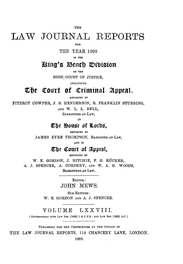 handle is hein.selden/lawjrnl0026 and id is 1 raw text is: 





                         THE

 LAW JOURNAL -REPORTS
                         FOR

                   THE YEAR 1909
                         IN THE


                         OF THE
                 HIG1l COURT OF JUSTICE,
                       INCLUDING

      St     Court of     Crtminal 2ppral.
                       REPORTED BY
 FITZROY COWPER, J. S. HENDERSON, R. FRANKLIN STUBBING,
                   AND W. L. L. BELL,
                   BARRISTERS-AT-LAW,
                          IN

                Ibe #)JouE~c of axLovtI'
                       REPORTED BY
          JAMES EYRE THOMPSON, BARRISTER-AT-LAW,
                         AND IN

                Cbr (Court of 2ppaI,
                       REPORTED BY
         W. E. GORDON, J. RITCHIE, F. G. RUCKER,
     A. J. SPENCER, A. CORDERY, AND W. A. G. WOODS,
                    BARRISTERS-AT-LAW.

                        EDITOR:
                    JOHN MEWS.
                      Suir-EDITORS:
             W. E. GORDON AND A. J. SPENCER.


             VOLUME LXXVIII.
        CONTEMPOE ARY WITH LAW REP. [1909] 1 & 2 K.B.; AND LAW REP. [1909] A.C.]

           PUBLISHED FOR THE PROPRIETORS AT THE OFFICE OF
THE LAW JOURNAL REPORTS, 119 CHANCERY LANE, LONDON.
                         1909.


