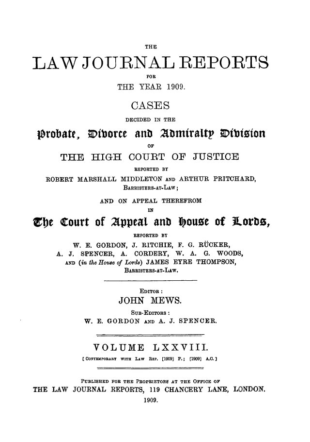 handle is hein.selden/lawjrnl0028 and id is 1 raw text is: 




                        THE


LAW JOURNAL REPORTS
                        FOR
                  THE YEAR 1909.

                     CASES

                     DECIDED IN THE

 Ifrobate,   Nborcne antib   bmtraltp Vibt~ion
                        or

      THE HIGH COURT OF JUSTICE
                     REPORTED BY
   ROBERT MARSHALL MIDDLETON AND ARTHUR PRITCHARD,
                   BARRISTERS-AT-LAW;

              AND ON APPEAL THEREFROM
                        IN

Z)e Court of Appeal anb i ouoe of iLorb.z,
                     REPORTED BY
         W. E. GORDON, J. RITCHIE, F. G. RUCKER,
     A. J, SPENCER, A. CORDERY, W. A. G. WOODS,
       AND (in the Houe of Lords) JAMES EYRE THOMPSON,
                   BARRISTERS-AT-LAw.


                       EDITOR:
                  JOHN MEWS.
                     SUB-EDITORS :
           W. E. GORDON AND A. J. SPENCER.



             VOLUME LXXVIII.
           [CONTEMPORARY WITH LAW REP. [1909] P.; [1909] A.C.]


           PUBLISHED FOR THE PROPRIETORS AT THE OFFICE OF
THE LAW JOURNAL REPORTS, 119 CHANCERY LANE, LONDON.
                       1909.


