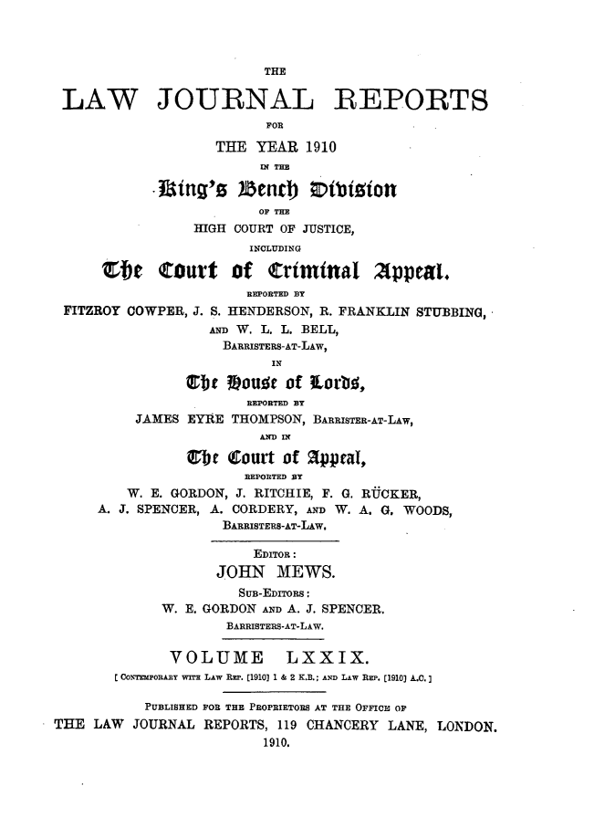 handle is hein.selden/lawjrnl0030 and id is 1 raw text is: 



                         THE

 LAW JOURNAL RtEPORTS
                         FOR

                   THE YEAR 1910

                         f THE
            I tg'0  enrdj ;tbi~ion

                         OF THE
                 HIGH COURT OF JUSTICE,
                       INCLUDING

      Zbe court of crtmtnal 2tppeat,
                       REPORTED BY
 FITZROY COWPER, J. S. HENDERSON, R. FRANKLIN STUBBING,
                   AND W. L. L. BELL,
                   BARRISTERS-AT-LAW,
                          IN

                lb   MoUlc of torbs,
                       REPORTED BY
          JAMES EYRE THOMPSON, BARRISTER-AT-LAW,
                         AND IN

                6tIc (Court of appal.,
                       REPORTED BY
         W. E. GORDON, J. RITCHIE, F. G. RUCKER,
     A. J. SPENCER, A. CORDERY, AND W. A. G. WOODS,
                    BARRISTERS-AT-LAW.

                        EDITOR:
                   JOHN MEWS.
                      SUB-EDITORS:
             W. E. GORDON AND A. J. SPENCER.
                     BARRISTERS-AT-LAW.

              VOLUME LXXIX.
       C COprTmpoRAy wn LAw Rm. [1910] 1 & 2 K.B.; AND LAW REP. [1910] A.C.]

           PUBLISHED FOR THE PROPRIETORS AT THE OFFICE OF
THE LAW JOURNAL REPORTS, 119 CHANCERY LANE, LONDON.
                         1910.


