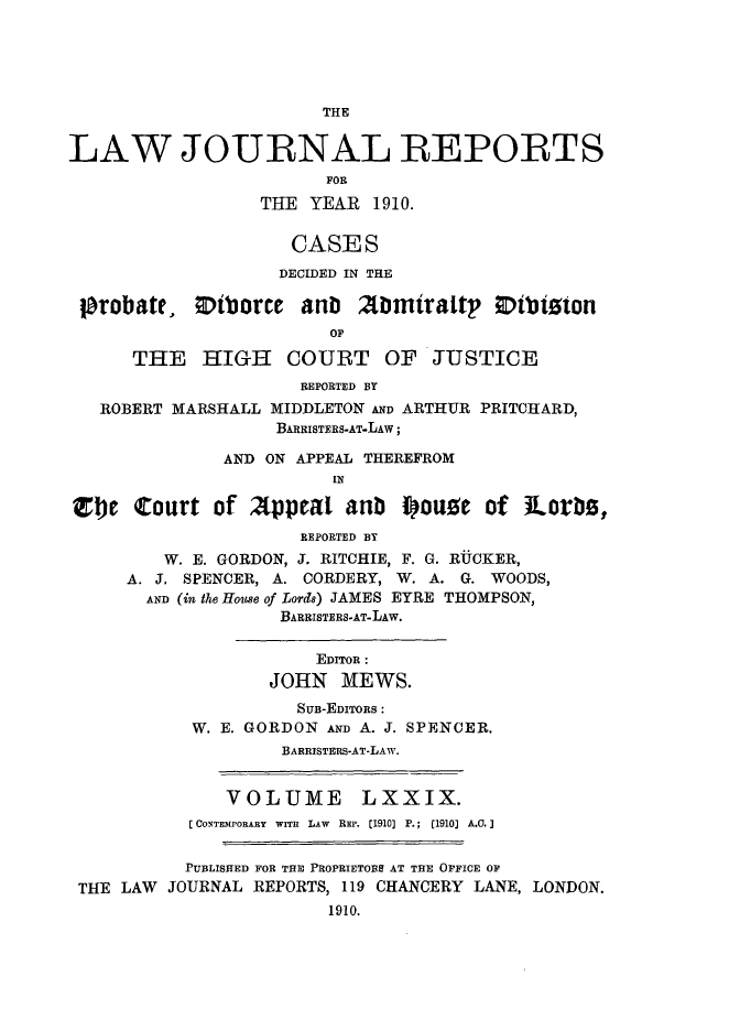 handle is hein.selden/lawjrnl0032 and id is 1 raw text is: 





                        THE


LAW JOURNAL REPORTS
                        FOR
                  THE YEAR 1910.


                     CASES
                     DECIDED IN THE

 probate, ODtborce anb 2tmiraltp Dibizton
                        OF

      THE HIGH COURT OF JUSTICE
                      REPORTED BY
   ROBERT MARSHALL MIDDLETON AND ARTHUR PRITCHARD,
                   BARRISTERS-AT-LAw;

              AND ON APPEAL THEREFROM


Vje Court of 2ppeal anb fouge of iLorbz,
                      REPORTED BY
         W. E. GORDON, J. RITCHIE, F. G. RUCKER,
     A. J. SPENCER, A. CORDERY, W. A. G. WOODS,
       AND (in the House of Lords) JAMES EYRE THOMPSON,
                    BARRISTERS-AT-LAW.


                       EDITOR :
                   JOHN MEWS.
                     SUB-EDITORS:
           W. E. GORDON AND A. J. SPENCER.
                    BARRISTERS-AT-LAw.


               VOLUME      LXXIX.
           [CONTEMPORARY  WITH  LAW  REP. [1910] P.;  [1910] A.0.]


           PUBLISHED FOR THE PROPRIETOBS AT THE OFFICE OF
 THE LAW JOURNAL REPORTS, 119 CHANCERY LANE, LONDON.
                        1910.


