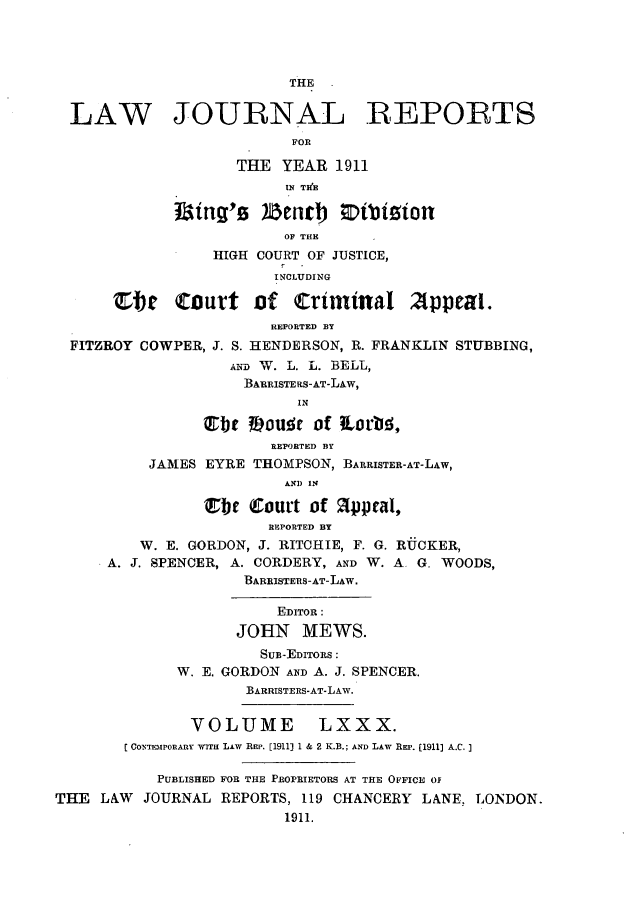 handle is hein.selden/lawjrnl0034 and id is 1 raw text is: 




                          THE


  LAW JOURNAL REPORTS
                          FOR

                    THE YEAR 1911
                          IN TBHE


                          OF THE
                  HIGH COURT OF JUSTICE,
                        INCLUDING

      ete Court of Criminal 2ppeal.
                        REPORTED BY
  FITZROY COWPER, J. S. HENDERSON, R. FRANKLIN STUBBING,
                   AND W. L. L. BELL,
                     BARRISTERS-AT-LAW,
                           IN

                JLbt #oue of torU,
                        REPORTED BY
          JAMES EYRE THOMPSON, BARRISTER-AT-LAW,
                          AND IN

                 ibe (Court of appeal,
                        REPORTED BY
         W. E. GORDON, J. RITCHIE, F. G. RUCKER,
      A. J. SPENCER, A. CORDERY, AND W. A, G. WOODS,
                     BARBISTERS-AT-LAW.

                         EDITOR:
                    JOHN MEWS.
                       SUB-EDITORS:
              W. E. GORDON AND A. J. SPENCER.
                     BARRISTERS-AT-LAW.

               VOLUME LXXX.
        CONTENIPORARY' WIT  Liw REP. [1911] 1 & 2 K.B.; AND LAW REP. [1911] A.C.]

           PUBLISHED FOR THE PROPRIETORS AT THE OFFICE 0
THE LAW JOURNAL REPORTS, 119 CHANCERY LANE. LONDON.
                          1911.


